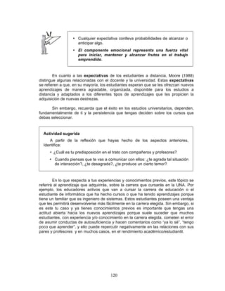 120
• Cualquier expectativa conlleva probabilidades de alcanzar o
anticipar algo.
• El componente emocional representa una fuerza vital
para iniciar, mantener y alcanzar frutos en el trabajo
emprendido.
En cuanto a las expectativas de los estudiantes a distancia, Moore (1988)
distingue algunas relacionadas con el docente y la universidad. Estas expectativas
se refieren a que, en su mayoría, los estudiantes esperan que se les ofrezcan nuevos
aprendizajes de manera agradable, organizada, disponible para los estudios a
distancia y adaptados a los diferentes tipos de aprendizajes que les propicien la
adquisición de nuevas destrezas.
Sin embargo, recuerda que el éxito en los estudios universitarios, dependen,
fundamentalmente de ti y la persistencia que tengas deciden sobre los cursos que
debas seleccionar.
Actividad sugerida
A partir de la reflexión que hayas hecho de los aspectos anteriores,
Identifica:
• ¿Cuál es tu predisposición en el trato con compañeros y profesores?
• Cuando piensas que te vas a comunicar con ellos: ¿te agrada tal situación
de interacción?, ¿te desagrada?, ¿te produce un cierto temor?
En lo que respecta a tus experiencias y conocimientos previos, este tópico se
referirá al aprendizaje que adquirirás, sobre la carrera que cursarás en la UNA. Por
ejemplo, los educadores activos que van a cursar la carrera de educación o el
estudiante de informática que ha hecho cursos o que ha tenido aprendizajes porque
tiene un familiar que es ingeniero de sistemas. Estos estudiantes poseen una ventaja
que les permitirá desenvolverse más fácilmente en la carrera elegida. Sin embargo, si
es este tu caso y ya tienes conocimientos previos es importante que tengas una
actitud abierta hacia los nuevos aprendizajes porque suele suceder que muchos
estudiantes, con experiencia y/o conocimiento en la carrera elegida, cometen el error
de asumir conductas de autosuficiencia y hacen comentarios como “ya lo sé”, “tengo
poco que aprender”, y ello puede repercutir negativamente en las relaciones con sus
pares y profesores y en muchos casos, en el rendimiento académico/estudiantil.
 