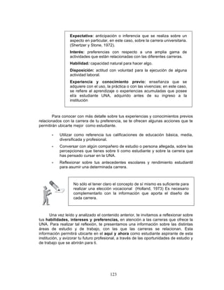 123
Expectativa: anticipación o inferencia que se realiza sobre un
aspecto en particular, en este caso, sobre la carrera universitaria.
(Shertzer y Stone, 1972).
Interés: preferencias con respecto a una amplia gama de
actividades que están relacionadas con las diferentes carreras.
Habilidad: capacidad natural para hacer algo.
Disposición: actitud con voluntad para la ejecución de alguna
actividad laboral.
Experiencia y conocimiento previo: enseñanza que se
adquiere con el uso, la práctica o con las vivencias; en este caso,
se refiere al aprendizaje o experiencias acumuladas que posee
el/a estudiante UNA, adquirido antes de su ingreso a la
institución
Para conocer con más detalle sobre tus experiencias y conocimientos previos
relacionados con la carrera de tu preferencia, se te ofrecen algunas acciones que te
permitirán ubicarte mejor como estudiante.
• Utilizar como referencia tus calificaciones de educación básica, media,
diversificada y profesional.
• Conversar con algún compañero de estudio o persona allegada, sobre las
percepciones que tienes sobre ti como estudiante y sobre la carrera que
has pensado cursar en la UNA.
• Reflexionar sobre tus antecedentes escolares y rendimiento estudiantil
para asumir una determinada carrera.
Una vez leído y analizado el contenido anterior, te invitamos a reflexionar sobre
tus habilidades, intereses y preferencias, en atención a las carreras que ofrece la
UNA. Para realizar tal reflexión, te presentamos una información sobre las distintas
áreas de estudio y de trabajo, con las que las carreras se relacionan. Esta
información permitirá ubicarte en el aquí y ahora como estudiante aspirante de esta
institución, y avizorar tu futuro profesional, a través de las oportunidades de estudio y
de trabajo que se abrirán para ti.
No sólo el tener claro el concepto de sí mismo es suficiente para
realizar una elección vocacional (Holland, 1973) Es necesario
complementarlo con la información que aporta el diseño de
cada carrera.
 