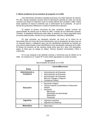 124
2. Oferta académica de los estudios de pregrado en la UNA
Una información educativa completa promueve una mejor elección de carrera.
Por ello, resulta necesario conocer tanto la descripción general de cada una de las
carreras que oferta la institución como el campo laboral que compete a ellas. Sobre
estos aspectos se basa el contenido que a continuación se te presenta, el cual te
servirá de ayuda para reflexionar o revisar el sentido de tu elección.
Al realizar la lectura minuciosa de este contenido, podrás conocer las
oportunidades de estudio que te ofrece la UNA, a través de sus diferentes carreras.
También, al establecer diferencias entre ellas, te sentirás con mayor seguridad hacia
la carrera seleccionada, acorde con tus necesidades, intereses y habilidades.
En este momento, es necesario recordar, tal como se te indica en el
documento Plan de Curso del Curso Introductorio, que la aprobación de este curso es
un requisito básico y obligatorio para que los estudiantes aspirantes se inserten en
una carrera seleccionada y sean identificados como estudiantes ordinarios de la UNA.
El tiempo de duración de las carreras oscila entre seis (6) y diez (10) semestres,
según el título que se otorga en ella(s): Técnico Superior Universitario (TSU) o
Licenciado.
En lo que respecta a las distintas carreras y menciones que se ofertan en la
UNA, se muestra en el Cuadro Nº 3 cómo están agrupadas en cuatro (4) áreas.
Cuadro Nº 3.
Oportunidades de estudio en la UNA
Áreas
Carrera/Menciones
Administración y
Contaduría
• Administración de Empresas
• Administración de Empresas
• Administración de Empresas
Mención: Riesgos y Seguros
• Contaduría Pública
Educación
• Educación Integral
• Técnico Superior Universitario en Educación
Integral
• Educación
Menciones:
Dificultades de Aprendizaje
Matemática
Preescolar
Ingeniería • Ingeniería Industrial
• Ingeniería de Sistemas
Matemática • Matemática
 