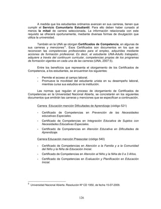 126
A medida que los estudiantes ordinarios avanzan en sus carreras, tienen que
cumplir el Servicio Comunitario Estudiantil. Para ello deben haber cursado al
menos la mitad de carrera seleccionada. La información relacionada con este
requisito se ofrecerá oportunamente, mediante diversas formas de divulgación que
utiliza la universidad.
También en la UNA se otorgan Certificados de Competencia, en algunas de
sus carreras y menciones 5
. Esos Certificados son documentos en los que se
reconocen las competencias profesionales para el empleo, adquiridas mediante
acciones de formación profesional. Es decir, el estudiante UNA-Adulto trabajador,
adquiere a través del continuum curricular, competencias propias de los programas
de formación vigentes en cada una de las carreras (UNA, 2007:5).
Entre los beneficios que representa el otorgamiento de los Certificados de
Competencia, a los estudiantes, se encuentran los siguientes:
- Permite el acceso al campo laboral.
- Promueve la movilidad del estudiante unista en su desempeño laboral,
mientras cursa sus estudios en la institución.
Las normas que regulan el proceso de otorgamiento de Certificados de
Competencias en la Universidad Nacional Abierta, se concretarán en los siguientes
documentos que emitirán las carreras y menciones que se especifican a continuación.
Carrera Educación mención Dificultades de Aprendizaje (código 521)
- Certificado de Competencias en Prevención de las Necesidades
educativas Especiales.
- Certificado de Competencias en Integración Educativa de Sujetos con
Necesidades Educativas Especiales.
- Certificado de Competencias en Atención Educativa en Dificultades de
Aprendizaje.
Carrera Educación mención Preescolar (código 540)
- Certificado de Competencias en Atención a la Familia y a la Comunidad
del Niño y la Niña de Educación Inicial.
- Certificado de Competencias en Atención al Niño y la Niña de 0 a 3 Años.
- Certificado de Competencias en Evaluación y Planificación en Educación
Inicial.
5
Universidad Nacional Abierta. Resolución Nº CD 1950, de fecha 15-07-2009.
 