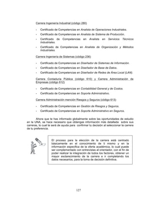 127
Carrera Ingeniería Industrial (código 280)
- Certificado de Competencias en Analista de Operaciones Industriales.
- Certificado de Competencias en Analista de Sistema de Producción.
- Certificado de Competencias en Analista en Servicios Técnicos
Industriales.
- Certificado de Competencias en Analista de Organización y Métodos
Industriales.
Carrera Ingeniería de Sistemas (código 236)
- Certificado de Competencias en Diseñador de Sistemas de Información.
- Certificado de Competencias en Diseñador de Base de Datos.
- Certificado de Competencias en Diseñador de Redes de Área Local (LAN).
Carrera Contaduría Pública (código 610) y Carrera Administración de
Empresas (código 612)
- Certificado de Competencias en Contabilidad General y de Costos.
- Certificado de Competencias en Soporte Administrativo.
Carrera Administración mención Riesgos y Seguros (código 613)
- Certificado de Competencias en Gestión de Riesgos y Seguros.
- Certificado de Competencias en Soporte Administrativo en Seguros.
Ahora que te has informado globalmente sobre las oportunidades de estudio
en la UNA, se hace necesario que obtengas información más detallada sobre sus
carreras, lo cual te será de ayuda para confirmar tu decisión al seleccionar la carrera
de tu preferencia.
El proceso para la elección de la carrera está centrado
básicamente en el conocimiento de ti mismo y en la
información especifica de la oferta académica, lo cual puede
ser complementado con entrevistas al orientador, con el fin de
poder realizar la integración de todos los factores, obtener un
mayor esclarecimiento de la carrera e ir completando los
datos necesarios, para la toma de decisión definitiva.
 