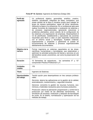 137
Ficha Nº 10. Carrera: Ingeniería de Sistemas (Código 236)
Perfil del
egresado
Un profesional objetivo, generalista, analítico, creativo,
solidario, actualizado, integrador de ideas, competitivo, que
posee sentido de la ética e iniciativa propia para trabajar en
grupo de manera participativa; capaz de tomar decisiones,
utilizando la lógica y la coherencia. Es un profesional apto para
realizar funciones de implantación y evaluación de sistemas y
de procesos organizacionales, generando soluciones a
problemas planteados, previo estudio de la configuración de
los sistemas y la organización de empresas. Desempeñará el
rol de planificador, estableciendo y ejecutando las acciones
requeridas para llevar a cabo un plan específico relacionado
con el entorno social y tecnológico. Auditará sistemas,
organizaciones y proyectos y gestionará la puesta en
funcionamiento de sistemas y procesos organizacionales
debidamente documentados.
Objetivo de la
carrera
Formar ingenieros en sistemas capacitados en las áreas:
científicas, humanísticas y tecnológicas, que sistematicen y
optimicen la actividad productiva de bienes y servicios en pro
del beneficio social y económico, así como la preservación del
entorno.
Duración 10 Semestres de asignaturas, los semestres 9° y 10°
comprenden Práctica Profesional I y II.
Unidades
crédito
176
Titulo Ingeniero de Sistemas.
Oportunidades
de trabajo
Tendrá opción para desempeñarse en tres campos profesio-
nales:
Servicios: abarca las aplicaciones en la gestión de la calidad,
automatización, mantenimiento y seguridad industrial.
Gerencia: concentra la gestión de recursos humanos, eco-
nómicos y materiales necesarios para el proceso productivo.
Producción: abarca la planeación programación y control de la
producción por medio de las diferentes herramientas, la
simulación de procesos, evaluación y adopción de tecnologías
de punta. En el diseño, normalización y optimización de los
métodos de trabajo.
 