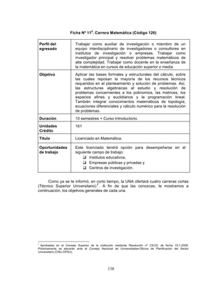 138
Ficha Nº 115
. Carrera Matemática (Código 126)
Perfil del
egresado
Trabajar como auxiliar de investigación o miembro de un
equipo interdisciplinario de investigadores o consultores en
institutos de investigación o empresas. Trabajar como
investigador principal y resolver problemas matemáticos de
alta complejidad. Trabajar como docente en la enseñanza de
la matemática en cursos de educación superior o media
Objetivo Aplicar las bases formales y estructurales del cálculo, sobre
las cuales reposan la mayoría de los recursos técnicos
requeridos en el planteamiento y solución de problemas. Así,
las estructuras algebraicas al estudio y resolución de
problemas concernientes a los polinomios, las matrices, los
espacios afines y euclidianos y la programación lineal.
También integrar conocimientos matemáticos de topología,
ecuaciones diferenciales y cálculo numérico para la resolución
de problemas.
Duración 10 semestres + Curso Introductorio.
Unidades
Crédito
161
Título Licenciado en Matemática.
Oportunidades
de trabajo
Este licenciado tendrá opción para desempeñarse en el
siguiente campo de trabajo:
q Institutos educativos,
q Empresas públicas y privadas y
q Centros de investigación.
Como ya se te informó, en corto tiempo, la UNA ofertará cuatro carreras cortas
(Técnico Superior Universitario) 7
. A fin de que las conozcas, te mostramos a
continuación, los objetivos generales de cada una.
7
Aprobadas en el Consejo Superior de la institución mediante Resolución nº CS-03, de fecha 15-1-2009.
Próximamente se elevarán ante el Consejo Nacional de Universidades-Oficina de Planificación del Sector
Universitario (CNU-OPSU).
 