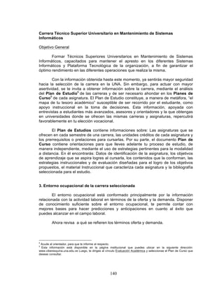 140
Carrera Técnico Superior Universitario en Mantenimiento de Sistemas
Informáticos
Objetivo General
Formar Técnicos Superiores Universitarios en Mantenimiento de Sistemas
Informáticos, capacitados para mantener el apresto en los diferentes Sistemas
Informáticos y Plataforma Tecnológica de la organización, a fin de garantizar el
óptimo rendimiento en las diferentes operaciones que realiza la misma.
Con la información obtenida hasta este momento, ya sentirás mayor seguridad
hacia la selección de la carrera en la UNA. Sin embargo, para actuar con mayor
asertividad, se te invita a obtener información sobre la carrera, mediante el análisis
del Plan de Estudio8
de las carreras y de ser necesario ahondar en los Planes de
Curso9
de cada asignatura. El Plan de Estudio constituye, a manera de metáfora, “el
mapa de tu tesoro académico” susceptible de ser recorrido por el estudiante, como
apoyo instruccional en la toma de decisiones. Esta información, apoyada con
entrevistas a estudiantes más avanzados, asesores y orientadores y la que obtengas
en universidades donde se ofrecen las mismas carreras y asignaturas, repercutirá
favorablemente en tu elección vocacional.
El Plan de Estudios contiene informaciones sobre: Las asignaturas que se
ofrecen en cada semestre de una carrera, las unidades créditos de cada asignatura y
los prerrequisitos o prelaciones para cursarlas. Por su parte, el documento Plan de
Curso contiene orientaciones para que lleves adelante tu proceso de estudio, de
manera independiente, mediante el uso de estrategias pertinentes para la modalidad
a distancia. En él encontrarás: Datos de identificación de la asignatura, los objetivos
de aprendizaje que se aspira logres al cursarla, los contenidos que la conforman, las
estrategias instruccionales y de evaluación diseñadas para el logro de los objetivos
propuestos, el material Instruccional que caracteriza cada asignatura y la bibliografía
seleccionada para el estudio.
3. Entorno ocupacional de la carrera seleccionada
El entorno ocupacional está conformado principalmente por la información
relacionada con la actividad laboral en términos de la oferta y la demanda. Disponer
de conocimiento suficiente sobre el entorno ocupacional, te permite contar con
mejores bases para hacer predicciones y anticipaciones en cuanto al éxito que
puedes alcanzar en el campo laboral.
Ahora revisa a qué se refieren los términos oferta y demanda.
8
Acude al orientador, para que te informe al respecto.
9
Esta información está disponible en la página institucional que puedes ubicar en la siguiente dirección:
www.ciberesquina.una.edu.ve Luego, te diriges al vínculo Evaluación Académica y seleccionas el Plan de Curso que
deseas consultar.
 