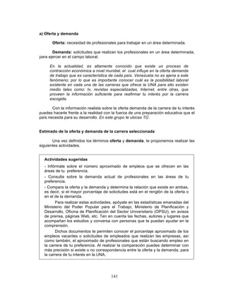 141
a) Oferta y demanda
Oferta: necesidad de profesionales para trabajar en un área determinada.
Demanda: solicitudes que realizan los profesionales en un área determinada,
para ejercer en el campo laboral.
En la actualidad, es altamente conocido que existe un proceso de
contracción económica a nivel mundial, el cual influye en la oferta demanda
de trabajo que es característica de cada país. Venezuela no es ajena a este
fenómeno; por lo que es importante conocer cuál es la posibilidad laboral
existente en cada una de las carreras que ofrece la UNA para ello existen
medio tales como: tv, revistas especializadas, Internet, entre otras, que
proveen la información suficiente para reafirmar tu interés por la carrera
escogida.
Con la información realista sobre la oferta demanda de la carrera de tu interés
puedes hacerle frente a la realidad con la fuerza de una preparación educativa que el
país necesita para su desarrollo. En este grupo te ubicas TÚ.
Estimado de la oferta y demanda de la carrera seleccionada
Una vez definidos los términos oferta y demanda, te proponemos realizar las
siguientes actividades.
Actividades sugeridas
- Infórmate sobre el número aproximado de empleos que se ofrecen en las
áreas de tu preferencia.
- Consulta sobre la demanda actual de profesionales en las áreas de tu
preferencia.
- Compara la oferta y la demanda y determina la relación que existe en ambas,
es decir, si el mayor porcentaje de solicitudes está en el renglón de la oferta o
en el de la demanda.
Para realizar estas actividades, apóyate en las estadísticas emanadas del
Ministerio del Poder Popular para el Trabajo, Ministerio de Planificación y
Desarrollo, Oficina de Planificación del Sector Universitario (OPSU), en avisos
de prensa, páginas Web, etc. Ten en cuenta las fechas, autores y lugares que
acompañan los estudios y conversa con personas que te puedan ayudar en la
comprensión.
Dichos documentos te permiten conocer el porcentaje aproximado de los
empleos vacantes o solicitudes de empleados que realizan las empresas, así
como también, el aproximado de profesionales que están buscando empleo en
la carrera de tu preferencia. Al realizar la comparación puedes determinar con
más precisión si existe o no correspondencia entre la oferta y la demanda, para
la carrera de tu interés en la UNA.
 