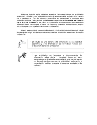 142
Antes de finalizar, estás invitado/a a realizar cada cierto tiempo las actividades
anteriores, tomando como referencia la oferta y la demanda de empleo, en la carrera
de tu preferencia. Esto te permitirá determinar su variabilidad y mantener esta
información al día. Te sugerimos que elabores tus propias fichas sobre las carreras
de tu área de preferencia, tal como se presentaron en esta unidad, completando la
información con los datos de la oferta y la demanda obtenidos en la actividad anterior
y con cualquier otro aspecto que estimes conveniente.
Anexo a esta unidad, encontrarás algunas consideraciones relacionadas con el
empleo y el trabajo, así como varias reflexiones que esperamos sean útiles en tu vida
profesional.
• El estudio de una carrera está enmarcado en una realidad
económica y social dinámica que se convierte en realidad con
el desarrollo de la vida profesional.
• Las actividades de búsqueda y procesamiento de
información sobre oferta y demanda tienen un valor
esclarecedor en la elección adecuada de una carrera, razón
por la cual conviene precisar su objetividad, elaboración y
presentación, validez, urgencia y hallazgos ajustados a la
realidad.
 