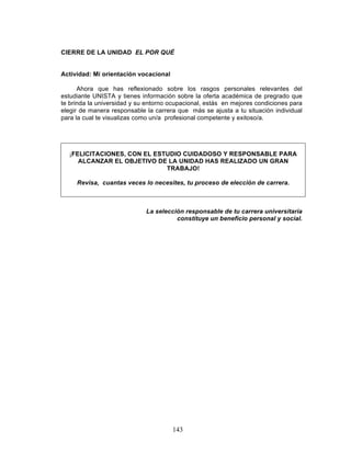 143
CIERRE DE LA UNIDAD EL POR QUÉ
Actividad: Mi orientación vocacional
Ahora que has reflexionado sobre los rasgos personales relevantes del
estudiante UNISTA y tienes información sobre la oferta académica de pregrado que
te brinda la universidad y su entorno ocupacional, estás en mejores condiciones para
elegir de manera responsable la carrera que más se ajusta a tu situación individual
para la cual te visualizas como un/a profesional competente y exitoso/a.
¡FELICITACIONES, CON EL ESTUDIO CUIDADOSO Y RESPONSABLE PARA
ALCANZAR EL OBJETIVO DE LA UNIDAD HAS REALIZADO UN GRAN
TRABAJO!
Revisa, cuantas veces lo necesites, tu proceso de elección de carrera.
La selección responsable de tu carrera universitaria
constituye un beneficio personal y social.
 