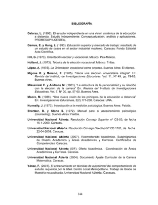 144
BIBLIOGRAFÍA
Galarza, L. (1996). El estudio independiente en una visión sistémica de la educación
a distancia. Estudio independiente: Conceptualización, análisis y aplicaciones.
PROMESUP/ILCE/OEA.
Gamus, E. y Hung, L. (1993). Educación superior y mercado de trabajo: resultado de
un estudio de casos en el sector industrial moderno. Caracas: Fondo Editorial
Acta Científica.
Hill, G. (1973). Orientación escolar y vocacional. México: Pax-México.
Holland, J. (1973). Técnica de la elección vocacional. México: Trillas.
López, A. (1975). La Orientación vocacional como proceso. Buenos Aires: El Ateneo.
Migone R. y Moreno, E. (1985). “Hacia una elección universitaria integral” En:
Revista del Instituto de Investigaciones Educativas. Vol. 11, Nº 49. pp. 79-85.
Buenos Aires.
Mikusinski E. y Andrade M. (1981). “La estructura de la personalidad y su relación
con la elección de la carrera” En: Revista del Instituto de Investigaciones
Educativas. Vol. 7, Nº 30. pp. 57-60. Buenos Aires.
Moore, M. (1988). “Una nueva visión de los principios de la educación a distancia”
En: Investigaciones Educativas, 2(2).171-200. Caracas: UNA.
Nunnally, J. (1973). Introducción a la medición psicológica. Buenos Aires: Paidós.
Shertzer, B. y Stone S. (1972). Manual para el asesoramiento psicológico
(counseling). Buenos Aires: Paidós.
Universidad Nacional Abierta. Resolución Consejo Superior nº CS-03, de fecha
15-1-2009. Caracas.
Universidad Nacional Abierta. Resolución Consejo Directivo Nº CD 1101, de fecha
22-04-2009. Caracas.
Universidad Nacional Abierta (2007). Vicerrectorado Académico. Subprogramas
de Diseño Académico y Áreas Académicas y Carreras. Certificados de
Competencias. Caracas.
Universidad Nacional Abierta (S/F). Oferta Académica. Coordinación de Áreas
Académicas y Carreras. Caracas.
Universidad Nacional Abierta (2004). Documento Ajuste Curricular de la Carrera
Matemática. Caracas.
Yánez, F. (2001). El entrenamiento en técnicas de autocontrol del comportamiento de
estudio requerido por la UNA. Centro Local Metropolitano. Trabajo de Grado de
Maestría no publicada, Universidad Nacional Abierta, Caracas.
 