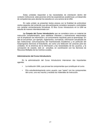 17
Estas unidades responden a las necesidades de orientación dentro del
contexto institucional, adecuaciones entre las expectativas académicas y el desarrollo
de competencias para abordar los estudios en una carrera de la UNA.
En cada unidad, se presentan textos anexos con la finalidad de profundizar
ciertos aspectos del contenido que el/a participante considere necesario y actividades
con carácter eminentemente formativas. El libro Curso Introductorio en la UNA se
estudia de manera interrelacionada con:
La Carpeta del Curso Introductorio que se considera como un material de
instrucción complementario, para satisfacer intereses y motivaciones relacionados
con la ampliación de información y el conocimiento requerido para el aprendizaje. En
ella se encuentran, por ejemplo, reglamentos, normativas, información actualizada de
tipo institucional, comunicaciones del Vicerrectorado Académico y en particular del
Subprograma Servicios al Estudiante, así como una Selección de Lecturas para las
unidades. En la dinámica de la información y las necesidades de los usuarios, y la
concepción de carpeta, ésta se actualiza, en coordinación con los Servicios de
Recursos Múltiples de los Centros Locales.
Administración del Curso Introductorio
En la administración del Curso Introductorio intervienen dos importantes
agentes:
• La institución UNA, que provee los componentes que constituyen el curso.
• El/a estudiante/aspirante como usuario, que “opera” con los componentes
del curso, una vez inscrito y recibido los materiales de instrucción.
 