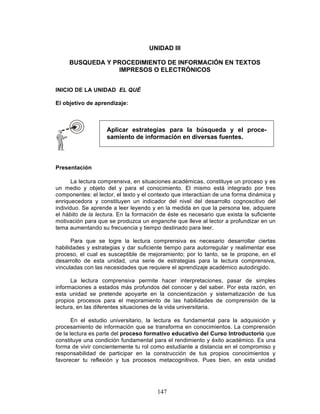 147
UNIDAD III
BUSQUEDA Y PROCEDIMIENTO DE INFORMACIÓN EN TEXTOS
IMPRESOS O ELECTRÓNICOS
INICIO DE LA UNIDAD EL QUÉ
El objetivo de aprendizaje:
Presentación
La lectura comprensiva, en situaciones académicas, constituye un proceso y es
un medio y objeto del y para el conocimiento. El mismo está integrado por tres
componentes: el lector, el texto y el contexto que interactúan de una forma dinámica y
enriquecedora y constituyen un indicador del nivel del desarrollo cognoscitivo del
individuo. Se aprende a leer leyendo y en la medida en que la persona lee, adquiere
el hábito de la lectura. En la formación de éste es necesario que exista la suficiente
motivación para que se produzca un enganche que lleve al lector a profundizar en un
tema aumentando su frecuencia y tiempo destinado para leer.
Para que se logre la lectura comprensiva es necesario desarrollar ciertas
habilidades y estrategias y dar suficiente tiempo para autorregular y realimentar ese
proceso, el cual es susceptible de mejoramiento; por lo tanto, se te propone, en el
desarrollo de esta unidad, una serie de estrategias para la lectura comprensiva,
vinculadas con las necesidades que requiere el aprendizaje académico autodirigido.
La lectura comprensiva permite hacer interpretaciones, pasar de simples
informaciones a estados más profundos del conocer y del saber. Por esta razón, en
esta unidad se pretende apoyarte en la concientización y sistematización de tus
propios procesos para el mejoramiento de las habilidades de comprensión de la
lectura, en las diferentes situaciones de la vida universitaria.
En el estudio universitario, la lectura es fundamental para la adquisición y
procesamiento de información que se transforma en conocimientos. La comprensión
de la lectura es parte del proceso formativo educativo del Curso Introductorio que
constituye una condición fundamental para el rendimiento y éxito académico. Es una
forma de vivir concientemente tu rol como estudiante a distancia en el compromiso y
responsabilidad de participar en la construcción de tus propios conocimientos y
favorecer tu reflexión y tus procesos metacognitivos. Pues bien, en esta unidad
Aplicar estrategias para la búsqueda y el proce-
samiento de información en diversas fuentes.
 