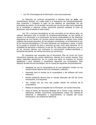 150
• Las TIC (Tecnologías de la información y las comunicaciones)
La Selección de Lecturas corresponde a diversos tipos de texto, con
características distintas, los cuales están a la disposición del estudiante/aspirante,
para evidenciar y fortalecer el logro de los objetivos de aprendizaje con las
actividades de estudio. En tal sentido, recuerda que uno de tus roles como estudiante
de la modalidad a distancia implica autonomía personal mediante la toma de
decisiones, para el estudio en esta unidad.
Las TIC o recursos tecnológicos se han convertido en los últimos años, en
valiosos elementos para el proceso de enseñanza-aprendizaje, ya que facilita el
acceso a la información y la comprensón de temas contemplados en las diferentes
asignaturas de una Carrera. En muchos centros educativos se utilizan como medio
cotidiano del proceso educativo. En los estudios universitarios, es fundamental el uso
de los recursos tecnológicos o TIC para interactuar con profesores y pares, a través
de la puesta en práctica de foros y sesiones de chat, entre otras opciones. En la
modalidad de educación a distancia, el uso las TIC cobra mayor relevancia y es uno
de los recursos básicos que promueve la comunicación profesor-estudiante y
estudiante-estudiante, de manera sincrónica y/o asincrónica.
Es importante que recuerdes que el documento Plan de Curso del Curso
Introductorio presenta una versión electrónica, además de la versión impresa. Para
utilizar materiales electrónicos, ten en cuenta que éstos se muestran en formato
digitalizado y para utilizarlos o visualizarlos requerirás una computadora. Para
disponer de este recurso tecnológico, ten en cuenta las siguientes recomendaciones:
• Asegúrate de que la computadora en la cual trabajarás cumple con los
requerimientos básicos del curso (hardware y software).
• Asesórate para el manejo de la computadora y del software del curso
respectivo.
• Solicita asistencia técnica para el manejo adecuado del CD del Curso
Introductorio, si lo requieres.
• Ten cuidado con los virus que pueden afectar los archivos de la
computadora.
• Realiza en disquete el respaldo de la información, de manera frecuente.
• Visita el Centro de Recursos Múltiples de tu Centro Local. Además de
bibliotecas, también, encontrarás computadoras, videos, CD, material de
referencia y bibliográfico y especialmente, la Carpeta del Curso
Introductorio, con material de referencia.
 