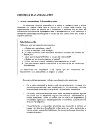152
DESARROLLO DE LA UNIDAD EL CÓMO
1. Lectura comprensiva y órdenes discursivos
La interacción dinámica entre el lector, el texto y el contexto durante la lectura
constituye un proceso clave para el estudio de la carrera seleccionada, muy
especialmente cuando se estudia en la modalidad a distancia. Por lo tanto, es
conveniente considerar tus experiencias con la lectura como un punto referencial al
abordar los contenidos previstos para el estudio de esta unidad. Para ello, realiza la
siguiente actividad.
Actividad sugerida
Reflexiona ante las siguientes interrogantes:
• ¿Cuáles razones te llevan a leer?
• ¿Cómo te describes como lector(a)?
• ¿Cuáles situaciones como estudiante a distancia requieren del proceso de
la lectura?
• ¿Qué aspiras lograr al finalizar el estudio de esta unidad?
• ¿Cuáles son tus experiencias con la lectura?
• ¿Cómo valoras el proceso de la lectura para estudiar en la UNA?
• ¿De qué manera podrías caracterizar a un buen lector en situaciones
académicas?
Tus respuestas son respetables y se espera que tus inquietudes de
mejoramiento sean satisfechas a lo largo de la unidad.
Seguramente tus respuestas reflejan aspectos como los siguientes:
• En la vida estudiantil la lectura está permanentemente vinculada con
situaciones académicas y leer supone atención, concentración con fines
de aprendizaje, para responder y recibir certificaciones de estudios.
• En cuanto a las características como lector se pudieran señalar algunas
vinculadas con la “experticia” lograda con esfuerzo, sistematización y
trabajo consciente. Quien ya cuenta con un cúmulo de experiencias y
habilidades organizadas estratégicamente se diferencia sustantivamente
de quien no las posee.
• Frecuentemente se encuentran presiones para responder o concluir un
trabajo sin detenerse lo suficiente en la manera en cómo comprender y
menos aún en evaluar las habilidades de pensamiento para desarrollar el
proceso de lectura.
 