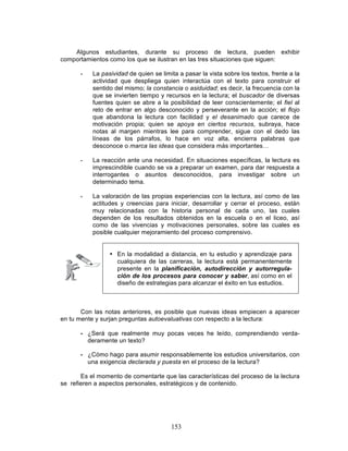 153
Algunos estudiantes, durante su proceso de lectura, pueden exhibir
comportamientos como los que se ilustran en las tres situaciones que siguen:
• La pasividad de quien se limita a pasar la vista sobre los textos, frente a la
actividad que despliega quien interactúa con el texto para construir el
sentido del mismo; la constancia o asiduidad; es decir, la frecuencia con la
que se invierten tiempo y recursos en la lectura; el buscador de diversas
fuentes quien se abre a la posibilidad de leer conscientemente; el fiel al
reto de entrar en algo desconocido y perseverante en la acción; el flojo
que abandona la lectura con facilidad y el desanimado que carece de
motivación propia; quien se apoya en ciertos recursos, subraya, hace
notas al margen mientras lee para comprender, sigue con el dedo las
líneas de los párrafos, lo hace en voz alta, encierra palabras que
desconoce o marca las ideas que considera más importantes…
• La reacción ante una necesidad. En situaciones específicas, la lectura es
imprescindible cuando se va a preparar un examen, para dar respuesta a
interrogantes o asuntos desconocidos, para investigar sobre un
determinado tema.
• La valoración de las propias experiencias con la lectura, así como de las
actitudes y creencias para iniciar, desarrollar y cerrar el proceso, están
muy relacionadas con la historia personal de cada uno, las cuales
dependen de los resultados obtenidos en la escuela o en el liceo, así
como de las vivencias y motivaciones personales, sobre las cuales es
posible cualquier mejoramiento del proceso comprensivo.
• En la modalidad a distancia, en tu estudio y aprendizaje para
cualquiera de las carreras, la lectura está permanentemente
presente en la planificación, autodirección y autorregula-
ción de los procesos para conocer y saber, así como en el
diseño de estrategias para alcanzar el éxito en tus estudios.
Con las notas anteriores, es posible que nuevas ideas empiecen a aparecer
en tu mente y surjan preguntas autoevaluativas con respecto a la lectura:
• ¿Será que realmente muy pocas veces he leído, comprendiendo verda-
deramente un texto?
• ¿Cómo hago para asumir responsablemente los estudios universitarios, con
una exigencia declarada y puesta en el proceso de la lectura?
Es el momento de comentarte que las características del proceso de la lectura
se refieren a aspectos personales, estratégicos y de contenido.
 