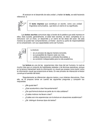 155
Al avanzar en el desarrollo de esta unidad y hablar de texto, se está haciendo
referencia a:
El texto impreso que constituye un escrito, como una unidad
lingüística comunicativa, que tiene un cierre en su significado.
Los textos escritos comunican algo a través de la palabra que está impresa en
ellos. Esto sucede, generalmente, al estar bien escritos, es decir, completos en su
estructura: con un inicio, un desarrollo y un cierre de las ideas del autor. De esta
manera se puede leer comprendiendo y el lector asume su parte de responsabilidad
en la comprensión, con sus capacidades como ser humano.
La lectura:
• es un proceso de alguna manera conocido,
• es susceptible de mejorar cada vez más,
• conlleva disposiciones y actitudes favorables, y
• es condición indispensable para la vida académica.
La lectura es una de las experiencias más ricas del ser humano, lo cual es
mucho más que un conjunto de habilidades aisladas o de técnicas operativas, porque
en la lectura interactúan tanto la información no visual que posees como lector como
la información visual que proporciona el texto. En ese proceso de interacción el lector
construye el sentido del texto.
Seguidamente se diferencian algunos textos y sus órdenes discursivos. Para
ello, se te propone tomar en cuenta las siguientes preguntas y compartir tus
respuestas.
• ¿Me gusta leer?
• ¿Qué acostumbro a leer frecuentemente?
• ¿De qué forma la lectura es parte de mi vida cotidiana?
• ¿Cuáles motivos me llevan a leer?
• ¿Cuáles son mis experiencias con la lectura en situaciones académicas?
• ¿Sé distinguir diversos tipos de textos?
 