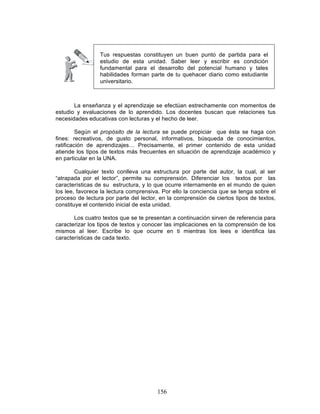 156
Tus respuestas constituyen un buen punto de partida para el
estudio de esta unidad. Saber leer y escribir es condición
fundamental para el desarrollo del potencial humano y tales
habilidades forman parte de tu quehacer diario como estudiante
universitario.
La enseñanza y el aprendizaje se efectúan estrechamente con momentos de
estudio y evaluaciones de lo aprendido. Los docentes buscan que relaciones tus
necesidades educativas con lecturas y el hecho de leer.
Según el propósito de la lectura se puede propiciar que ésta se haga con
fines: recreativos, de gusto personal, informativos, búsqueda de conocimientos,
ratificación de aprendizajes… Precisamente, el primer contenido de esta unidad
atiende los tipos de textos más frecuentes en situación de aprendizaje académico y
en particular en la UNA.
Cualquier texto conlleva una estructura por parte del autor, la cual, al ser
“atrapada por el lector”, permite su comprensión. Diferenciar los textos por las
características de su estructura, y lo que ocurre internamente en el mundo de quien
los lee, favorece la lectura comprensiva. Por ello la conciencia que se tenga sobre el
proceso de lectura por parte del lector, en la comprensión de ciertos tipos de textos,
constituye el contenido inicial de esta unidad.
Los cuatro textos que se te presentan a continuación sirven de referencia para
caracterizar los tipos de textos y conocer las implicaciones en la comprensión de los
mismos al leer. Escribe lo que ocurre en ti mientras los lees e identifica las
características de cada texto.
 