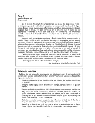 157
Texto A
La siembra de ajo
(fragmento)
En lo oscuro del templo fue encendiendo una a una las diez velas, frente a
la imagen imponente cubierta de exvotos. La luz amarilla le iluminó la figura
sólida. Era un negro joven y recio. Mientras se arrodillaba con el sombrero de paja
plegado bajo el brazo, oyó con extrañeza en el silencio crujir la suela de sus
alpargatas. Comenzó a rezar con voz dura de campesino, sin inflexiones,
monótonamente. A cada palabra la luz se reflejaba en sus dientes, blanquísimos y
parejos.
Cuando salió empezaba a anochecer. Sentía contento de haber cumplido su
misión. Había venido a pie, caminando durante tres días para cumplir aquella
promesa. Su madre, agonizando en el rancho del conuco, había ofrecido a aquella
Virgen milagrosa que, si le salvaba la vida, su hijo iría hasta la iglesia de aquel
pueblo a rezarle y encenderle diez velas. La mejoría había sido rápida. Al poco
tiempo la vieja estaba de nuevo en pie, y el mozo tuvo que salir a cumplir la
promesa, con poco bastimento y algún dinero. Ahora quedaban allí las oraciones
rezadas y diez velas encendidas; pero ya no le quedaba dinero para el regreso.
Tenía que buscar algún trabajo de unos días que le permitiera economizar lo
necesario para el viaje. No tardó mucho en encontrarlo. Unos peones con quienes
trabó conversación en la pulpería lo mandaron a la vega del isleño.
Al día siguiente, por el alba, comenzó a trabajar.
La siembra de ajos, de Arturo Uslar Pietri
Actividades sugeridas
¿Cuál(es) de los siguientes enunciados se relaciona(n) con tu comportamiento
como lector, cuando realizaste la lectura anterior? Compara tus respuestas con las
siguientes acciones
• Capto la presencia de un narrador que me cuenta en detalle todo lo que
ocurre allí.
• Imagino cierto lugar; en un determinado tiempo, donde acontece lo que allí
narran.
• Puedo trasladarme y ubicarme con mi imaginación en el lugar de los hechos.
• Soy capaz de tener sensaciones diversas: visuales, olfativas, táctiles, de
gusto o molestia y hasta expresarlas con gestos en mi cara. Una cosa es
que le guste el ajo como condimento o medicamento y otra rechazarlo por el
aliento que produce… u olor que expele…
• Relacioné emociones con recuerdos de infancia o anécdotas de familiares
mayores con vivencias en el lugar donde ocurre la narración.
• Identifico fácilmente de qué se trata el texto, y dependiendo de la forma
como lo haya comprendido puedo hacer comentarios con otras personas.
 