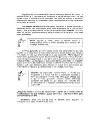 158
Recuerda por un momento la lectura que acabas de realizar del cuento La
siembra de ajos y lo que sucedió en ti mientras la hacías. El darte cuenta de que
alguien cuenta la historia de unos personajes, que viven en un lugar y un tiempo
determinados, es lo que se corresponde con las características de uno de los órdenes
del discurso: el narrativo.
Los órdenes del discurso son la materia básica con la que se construyen y
diseñan los textos, para que cualquier lector pueda entenderlos. En el caso del texto
anterior, éste se corresponde con un tipo de lectura del orden narrativo y con otro
orden del discurso que frecuentemente va de la mano con la narración, como es el
orden descriptivo.
Narrar: equivale a contar, relatar (a alguien) hechos o
acontecimientos ficticios o reales, ocurridos en un espacio y en
un tiempo determinados.
Continúa pensando qué otras cosas hacías para comprender lo que ibas
leyendo, con el fin de observar mejor las características de este tipo de texto narrativo
y vincularlo con otro que encontramos en la vida estudiantil. Ahora recuerda la
manera como pudiste darte cuenta de cómo era el lugar: si era de día o de noche;
cómo era el personaje principal: el color de su piel, de sus dientes, la forma como iba
vestido; el ruido de sus alpargatas, lo que sucedía con las velas. Todo ello es posible
gracias a otro orden discursivo que aparece usualmente mezclado con el narrativo.
Hablamos del orden descriptivo para distinguir un nuevo orden del discurso que
conforma otro tipo de texto que encontramos en los estudios académicos.
Describir: es representar lingüísticamente el mundo que
imaginamos o el mundo real. Con la descripción expresas, a
través de tus propios sentidos (oído, olfato, gusto y tacto), todo
lo que te rodea (personas, animales, cosas, ambiente);
explicando las partes de que consta ese elemento que
describes; das sus cualidades o señalas la circunstancia en que
se presenta.
¿Recuerdas cómo el proceso de observación se centra en la identificación de
características y de qué manera se puede aprovechar este tipo de texto para
facilitar la comprensión?
Encontrarás ahora otro tipo de texto de diferente orden discursivo en
vinculación con el rol de estudiante-lector-activo.
 