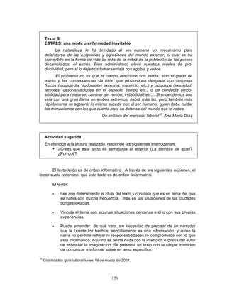 159
Texto B
ESTRÉS: una moda o enfermedad inevitable
La naturaleza le ha brindado al ser humano un mecanismo para
defenderse de las exigencias y agresiones del mundo exterior, el cual se ha
convertido en la forma de vida de más de la mitad de la población de los países
desarrollados: el estrés. Bien administrado eleva nuestros niveles de pro-
ductividad, pero si lo dejamos tomar ventaja nos agobia y vence.
El problema no es que el cuerpo reaccione con estrés, sino el grado de
estrés y las consecuencias de éste, que proporciona desgaste con síntomas
físicos (taquicardia, sudoración excesiva, insomnio, etc.) y psíquicos (inquietud,
temores, desorientaciones en el espacio, tiempo etc.) o de conducta (impo-
sibilidad para relajarse, caminar sin rumbo, irritabilidad etc.). Si encendemos una
vela con una gran llama en ambos extremos, habrá más luz, pero también más
rápidamente se agotará; lo mismo sucede con el ser humano, quien debe cuidar
los mecanismos con los que cuenta para su defensa del mundo que lo rodea.
Un análisis del mercado laboral10
. Ana María Díaz
Actividad sugerida
En atención a la lectura realizada, responde las siguientes interrogantes:
• ¿Crees que este texto es semejante al anterior (La siembra de ajos)?
¿Por qué?
El texto leído es de orden informativo. A través de las siguientes acciones, el
lector suele reconocer que este texto es de orden informativo.
El lector:
• Lee con detenimiento el título del texto y constata que es un tema del que
se habla con mucha frecuencia; más en las situaciones de las ciudades
congestionadas.
• Vincula el tema con algunas situaciones cercanas a él o con sus propias
experiencias.
• Puede entender de qué trata, sin necesitad de precisar de un narrador
que le cuente los hechos; sencillamente es una información, y quien la
narra no permite reflejar ni responsabilidades ni compromisos con lo que
está informando. Aquí no se relata nada con la intención expresa del autor
de estimular la imaginación. Se presenta un texto con la simple intención
de comunicar e informar sobre un tema específico.
10
Clasificados guía laboral lunes 19 de marzo de 2001.
 