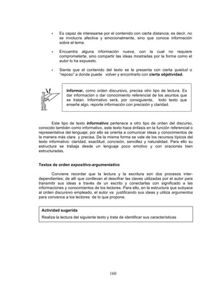 160
• Es capaz de interesarse por el contenido con cierta distancia; es decir, no
se involucra afectiva y emocionalmente, sino que conoce información
sobre el tema.
• Encuentra alguna información nueva, con la cual no requiere
comprometerte, sino compartir las ideas mostradas por la forma como el
autor lo ha expuesto.
• Siente que el contenido del texto se le presenta con cierta quietud o
“reposo” a donde puede volver y encontrarlo con cierta objetividad.
Informar, como orden discursivo, precisa otro tipo de lectura. Es
dar información o dar conocimiento referencial de los asuntos que
se tratan. Informativo será, por consiguiente, todo texto que
enseñe algo, reporte información con precisión y claridad.
Este tipo de texto informativo pertenece a otro tipo de orden del discurso,
conocido también como informativo, este texto hace énfasis en la función referencial o
representativa del lenguaje; por ello se orienta a comunicar ideas y conocimientos de
la manera más clara y precisa. De la misma forma se vale de los recursos típicos del
texto informativo: claridad, exactitud, concisión, sencillez y naturalidad. Para ello su
estructura se trabaja desde un lenguaje poco emotivo y con oraciones bien
estructuradas.
Textos de orden expositivo-argumentativo
Conviene recordar que la lectura y la escritura son dos procesos inter-
dependientes; de allí que conllevan el descifrar las claves utilizadas por el autor para
transmitir sus ideas a través de un escrito y conectarlas con significado a las
informaciones y conocimientos de los lectores. Para ello, en la estructura que subyace
al orden discursivo empleado, el autor va justificando sus ideas y utiliza argumentos
para convence a los lectores de lo que propone.
Actividad sugerida
Realiza la lectura del siguiente texto y trata de identificar sus características
 