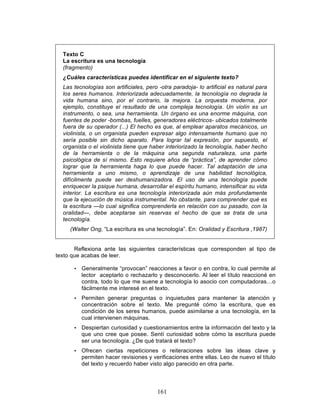 161
Texto C
La escritura es una tecnología
(fragmento)
¿Cuáles características puedes identificar en el siguiente texto?
Las tecnologías son artificiales, pero -otra paradoja- lo artificial es natural para
los seres humanos. Interiorizada adecuadamente, la tecnología no degrada la
vida humana sino, por el contrario, la mejora. La orquesta moderna, por
ejemplo, constituye el resultado de una compleja tecnología. Un violín es un
instrumento, o sea, una herramienta. Un órgano es una enorme máquina, con
fuentes de poder -bombas, fuelles, generadores eléctricos- ubicados totalmente
fuera de su operador (...) El hecho es que, al emplear aparatos mecánicos, un
violinista, o un organista pueden expresar algo intensamente humano que no
sería posible sin dicho aparato. Para lograr tal expresión, por supuesto, el
organista o el violinista tiene que haber interiorizado la tecnología, haber hecho
de la herramienta o de la máquina una segunda naturaleza, una parte
psicológica de sí mismo. Esto requiere años de “práctica”, de aprender cómo
lograr que la herramienta haga lo que puede hacer. Tal adaptación de una
herramienta a uno mismo, o aprendizaje de una habilidad tecnológica,
difícilmente puede ser deshumanizadora. El uso de una tecnología puede
enriquecer la psique humana, desarrollar el espíritu humano, intensificar su vida
interior. La escritura es una tecnología interiorizada aún más profundamente
que la ejecución de música instrumental. No obstante, para comprender qué es
la escritura —lo cual significa comprenderla en relación con su pasado, con la
oralidad—, debe aceptarse sin reservas el hecho de que se trata de una
tecnología.
(Walter Ong, “La escritura es una tecnología”. En: Oralidad y Escritura ,1987)
Reflexiona ante las siguientes características que corresponden al tipo de
texto que acabas de leer.
• Generalmente “provocan” reacciones a favor o en contra, lo cual permite al
lector aceptarlo o rechazarlo y desconocerlo. Al leer el título reaccioné en
contra, todo lo que me suene a tecnología lo asocio con computadoras…o
fácilmente me interesé en el texto.
• Permiten generar preguntas o inquietudes para mantener la atención y
concentración sobre el texto. Me pregunté cómo la escritura, que es
condición de los seres humanos, puede asimilarse a una tecnología, en la
cual intervienen máquinas.
• Despiertan curiosidad y cuestionamientos entre la información del texto y la
que uno cree que posee. Sentí curiosidad sobre cómo la escritura puede
ser una tecnología. ¿De qué tratará el texto?
• Ofrecen ciertas repeticiones o reiteraciones sobre las ideas clave y
permiten hacer revisiones y verificaciones entre ellas. Leo de nuevo el título
del texto y recuerdo haber visto algo parecido en otra parte.
 