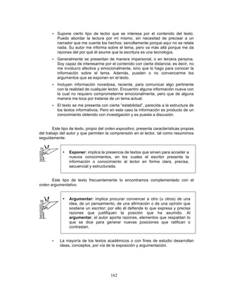 162
• Supone cierto tipo de lector que se interesa por el contenido del texto.
Puedo abordar la lectura por mí mismo, sin necesitad de precisar a un
narrador que me cuente los hechos; sencillamente porque aquí no se relata
nada. Su autor me informa sobre el tema, pero va más allá porque me da
razones del por qué él asume que la escritura es una tecnología.
• Generalmente se presentan de manera impersonal, o en tercera persona.
Soy capaz de interesarme por el contenido con cierta distancia; es decir, no
me involucro afectiva y emocionalmente, sino que lo hago para conocer la
información sobre el tema. Además, pueden o no convencerme los
argumentos que se exponen en el texto.
• Incluyen información novedosa, reciente, para comunicar algo pertinente
con la realidad de cualquier lector. Encuentro alguna información nueva con
la cual no requiero comprometerme emocionalmente, pero que de alguna
manera me toca por tratarse de un tema actual.
• El texto se me presenta con cierta “estabilidad”, parecida a la estructura de
los textos informativos. Pero en este caso la información es producto de un
conocimiento obtenido con investigación y es puesta a discusión.
Este tipo de texto, propio del orden expositivo, presenta características propias
del trabajo del autor y que permiten la comprensión en el lector, tal como resumimos
seguidamente:
• Exponer: implica la presencia de textos que sirven para acceder a
nuevos conocimientos, en los cuales el escritor presenta la
información o conocimiento al lector en forma clara, precisa,
secuencial y estructurada.
Este tipo de texto frecuentemente lo encontramos complementado con el
orden argumentativo.
• Argumentar: implica procurar convencer a otro (u otros) de una
idea, de un pensamiento, de una afirmación o de una opinión que
sostiene un escritor; por ello él defiende lo que expresa y precisa
razones que justifiquen la posición que ha asumido. Al
argumentar, el autor aporta razones, elementos que respaldan lo
que se dice para generar nuevas posiciones que ratifican o
contrastan.
• La mayoría de los textos académicos o con fines de estudio desarrollan
ideas, conceptos, por vía de la exposición y argumentación.
 