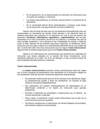 163
• En la exposición y en la argumentación se transmite una información que
no puede ser ambigua, ni imprecisa.
• Los textos argumentativos, en el fondo, siempre tienen un componente de
persuasión.
• En la universidad leemos libros especializados y ensayos cuyas bases
son la exposición y la argumentación con fines académicos.
Hemos visto los tipos de texto que se nos presentan frecuentemente para ser
comprendidos en situaciones de estudio. Estos atienden a los diferentes tipos de
órdenes discursivos que subyacen en la estructura con que la que los autores los
presentan: narrativos, informativos, expositivos y argumentativos. Son de gran
importancia en la vida universitaria; de allí que te invitamos a considerar otro tipo de
texto también académico y muy utilizado en las modalidades de estudio a distancia
como la UNA. Además de los órdenes discursivos anteriores, te señalamos ahora,
existe otro que da origen a textos con características diferentes de los que acabas de
leer: se trata del orden discursivo instruccional que da origen al texto instruccional.
Seguramente te estarás preguntando qué son los textos instruccionales.
Observa con detenimiento las características que presentan los materiales de
instrucción que vienes utilizando en tu estudio del Curso Introductorio, como
estudiante aspirante de la UNA, con el fin de distinguir un tipo de lectura propio de
esta modalidad educativa abierta y a distancia.
Textos instruccionales
Los textos instruccionales presentan ciertas características sobre las cuales
van a ocurrir procesos de pensamiento muy importantes en la formación integral de
los estudiantes. Este tipo de texto contiene las siguientes características:
• Se presentan masivamente tanto en forma impresa como electrónica; llegan
en presentaciones iguales a todos los estudiantes, sin importar el lugar
donde se encuentran geográficamente.
• Son elaborados por equipos interdisciplinarios de especialistas en un
determinado contenido y en diseño de instrucción para grandes
poblaciones.
• Permiten el desarrollo de actividades e interacciones con el material, de
manera secuencial y ordenada.
• Paso a paso, el estudiante o lector recibe instrucciones que se dan por la
vía de la lectura para ser acatadas.
• Se ofrecen orientaciones e indicaciones, de manera dialógica (conversada),
para alcanzar objetivos de aprendizaje.
 