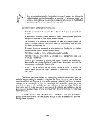 164
Los textos instruccionales (materiales impresos) pueden ser altamente
estructurados, semi-estructurados y abiertos, y requieren seguir un
proceso sistemático y consciente de tu parte: el manejo de habilidades
para desempeñarte como estudiante-lector-activo.
Características de los textos instruccionales:
• El lector es considerado usuario del contenido de lo que se presenta en
el texto.
• El formato de presentación se ofrece en forma “empaquetada”, por igual
a todos, sin importar el lugar donde se encuentren.
• La estructura que subyace en este tipo de texto supone un diseño de
instrucción en el cual han participado diversos especialistas para entregar
las clases en forma escrita.
• El diseño sigue una secuencia y ordenamiento en función de un objetivo
de aprendizaje o de un conocimiento práctico.
• Permite un estudio en forma autodirigida y autorregulada.
• Permite evidenciar necesidades y cambios en los comportamientos para
el estudio a distancia.
• Sirve de guía coherente y factible para llegar a objetivos de aprendizaje.
Requiere de disciplina por parte de quien los está estudiando así como de
actuaciones secuenciales y ordenadas.
• El lector, en la distancia de su estudio, tiende a obviar la lectura de
ciertos textos que asume como conocidos o irrelevantes, o bien los deja
para luego.
Cuando se hace referencia a un material instruccional utilizado con fines de
estudio, como por ejemplo el correspondiente al del Curso Introductorio de la UNA, tal
denominación no significa que el mismo sólo contiene instrucciones; lo que se quiere
resaltar es la importancia de leer los materiales de instrucción atendiendo a las
orientaciones que en ellos se te brindan. La modalidad a distancia utiliza diseños de
instrucción con el fin de asegurarte una manera de estudiar para el común de las
personas, en cualquier lugar en que se encuentren; de allí el nombre de materiales
instruccionales.
Si prestas atención a la estructura de las unidades de este texto que utilizas
para el Curso Introductorio, te darás cuenta de que el inicio de cada unidad presenta
los siguientes aspectos:
 