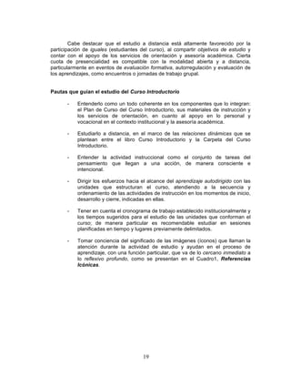19
Cabe destacar que el estudio a distancia está altamente favorecido por la
participación de iguales (estudiantes del curso), al compartir objetivos de estudio y
contar con el apoyo de los servicios de orientación y asesoría académica. Cierta
cuota de presencialidad es compatible con la modalidad abierta y a distancia,
particularmente en eventos de evaluación formativa, autorregulación y evaluación de
los aprendizajes, como encuentros o jornadas de trabajo grupal.
Pautas que guían el estudio del Curso Introductorio
- Entenderlo como un todo coherente en los componentes que lo integran:
el Plan de Curso del Curso Introductorio, sus materiales de instrucción y
los servicios de orientación, en cuanto al apoyo en lo personal y
vocacional en el contexto institucional y la asesoría académica.
- Estudiarlo a distancia, en el marco de las relaciones dinámicas que se
plantean entre el libro Curso Introductorio y la Carpeta del Curso
Introductorio.
- Entender la actividad instruccional como el conjunto de tareas del
pensamiento que llegan a una acción, de manera consciente e
intencional.
- Dirigir los esfuerzos hacia el alcance del aprendizaje autodirigido con las
unidades que estructuran el curso, atendiendo a la secuencia y
ordenamiento de las actividades de instrucción en los momentos de inicio,
desarrollo y cierre, indicadas en ellas.
- Tener en cuenta el cronograma de trabajo establecido institucionalmente y
los tiempos sugeridos para el estudio de las unidades que conforman el
curso; de manera particular es recomendable estudiar en sesiones
planificadas en tiempo y lugares previamente delimitados.
- Tomar conciencia del significado de las imágenes (íconos) que llaman la
atención durante la actividad de estudio y ayudan en el proceso de
aprendizaje, con una función particular, que va de lo cercano inmediato a
lo reflexivo profundo, como se presentan en el Cuadro1, Referencias
Icónicas.
 