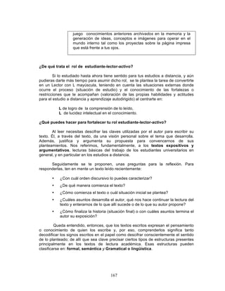 167
juego conocimientos anteriores archivados en la memoria y la
generación de ideas, conceptos e imágenes para operar en el
mundo interno tal como los proyectas sobre la página impresa
que está frente a tus ojos.
¿De qué trata el rol de estudiante-lector-activo?
Si lo estudiado hasta ahora tiene sentido para tus estudios a distancia, y aún
pudieras darte más tiempo para asumir dicho rol, se te plantea la tarea de convertirte
en un Lector con L mayúscula, teniendo en cuenta las situaciones externas donde
ocurre el proceso (situación de estudio) y el conocimiento de las fortalezas o
restricciones que te acompañan (valoración de las propias habilidades y actitudes
para el estudio a distancia y aprendizaje autodirigido) al centrarte en:
L de logro de la comprensión de lo leído,
L de lucidez intelectual en el conocimiento.
¿Qué puedes hacer para fortalecer tu rol estudiante-lector-activo?
Al leer necesitas descifrar las claves utilizadas por el autor para escribir su
texto. Él, a través del texto, da una visión personal sobre el tema que desarrolla.
Además, justifica y argumenta su propuesta para convencernos de sus
planteamientos. Nos referimos, fundamentalmente, a los textos expositivos y
argumentativos, lecturas básicas del trabajo de los estudiantes universitarios en
general, y en particular en los estudios a distancia.
Seguidamente se te proponen, unas preguntas para la reflexión. Para
responderlas, ten en mente un texto leído recientemente:
• ¿Con cuál orden discursivo lo puedes caracterizar?
• ¿De qué manera comienza el texto?
• ¿Cómo comienza el texto o cuál situación inicial se plantea?
• ¿Cuáles asuntos desarrolla el autor, qué nos hace continuar la lectura del
texto y enterarnos de lo que allí sucede o de lo que su autor propone?
• ¿Cómo finaliza la historia (situación final) o con cuáles asuntos termina el
autor su exposición?
Queda entendido, entonces, que los textos escritos expresan el pensamiento
o conocimiento de quien los escribe y, por eso, comprenderlos significa tanto
decodificar los signos escritos en el papel como descifrar conscientemente el sentido
de lo planteado; de allí que sea clave precisar ciertos tipos de estructuras presentes
principalmente en los textos de lectura académica. Esas estructuras pueden
clasificarse en: formal, semántica y Gramatical o lingüística.
 