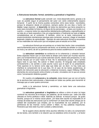 168
a. Estructuras textuales: formal, semántica y gramatical o lingüística
La estructura formal suele coincidir con: inicio-desarrollo-cierre, gracias a la
cual, es posible seguir el pensamiento del autor con cierto ordenamiento espacio
temporal. A partir de la misma puedes comprobar cómo esos textos recordados,
porque te atraparon desde el comienzo, siempre parten de una idea o hecho (el
inicio); luego exponen el desarrollo de todos los elementos que tiene presente su
autor para consolidar la historia y la figura de los personajes —si lees una novela o un
cuento— o expone todos los argumentos debidamente justificados y ejemplificados si
se trata de un texto expositivo o de uno argumentativo y finalmente se hace el cierre,
completándose así el contenido. O también, cómo en el texto instruccional va
proporcionándote orientaciones precisas para comenzar, avanzar y llegar al resultado
esperado (objetivo de aprendizaje). Ejemplo de esta estructura formal la encuentras
en los materiales de instrucción que se emplean para el estudio en la UNA.
La estructura formal que encuentras en un texto bien hecho, bien consolidado,
será fundamental para la comprensión del lector, en el sentido de señalar un ciclo que
se inicia y se cierra; de ahí su pertinencia para los textos académicos en su estudio.
La estructura semántica se evidencia en la coherencia y cohesión textual.
Estos aspectos hacen que un buen texto te atrape como lector por muchas razones,
pero una fundamental es que cuando está bien escrito, desde esta perspectiva, tú vas
siendo llevado por el autor hasta el final. No lo abandonas porque tiene sentido
lógico todo lo que lees. No sobran ni faltan asuntos. El lenguaje está empleado
correctamente y da sentido a cada asunto nuevo que el autor te va presentando.
Todo aparece en tu lectura como algo que debe ser; es decir, no hay nada que
interfiera la comprensión de lo que lees. En el caso de los textos académicos, el
diseño de instrucción para la educación a distancia incorpora, según Hölberg (1989),
elementos de comunicación entre el lector y el autor, vinculados con lo que se conoce
como “conversación didáctica guiada”.
En cuanto a la coherencia y la cohesión, éstas tienen que ver con el hecho
de la escritura bien estructurada y relacionada en todas sus partes para transmitir el
mensaje que un autor quiere comunicar.
Junto a la estructura formal y semántica, un texto tiene una estructura
gramatical o lingüística.
La estructura gramatical o lingüística se refiere a cómo el autor (a) logra
combinar los recursos de la lengua, las palabras, de tal manera que cada una está
utilizada en forma perfecta e ideal. Además se disfruta la lectura porque da gusto
hacerla, porque en sí misma causa placer. ¡Un texto bien escrito es impecable en el
manejo de todas las estructuras que lo conforman! Un texto bien escrito atrapa por la
calidad del vocabulario que emplea, por la musicalidad de sus palabras, por la
pertinencia de las mismas: nunca sobran o faltan, no hay palabras inoportunas.
Pareciera que todo está muy bien cuidado y seleccionado.
Se te sugiere ahora abordar otros asuntos referidos no sólo a la comprensión
de los textos, sino también a la relación que se establece entre el escritor y el lector
 