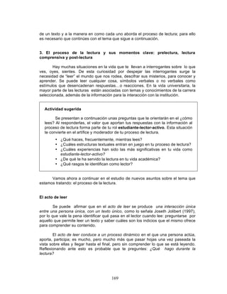 169
de un texto y a la manera en como cada uno aborda el proceso de lectura; para ello
es necesario que continúes con el tema que sigue a continuación.
3. El proceso de la lectura y sus momentos clave: prelectura, lectura
comprensiva y post-lectura
Hay muchas situaciones en la vida que te llevan a interrogantes sobre lo que
ves, oyes, sientes. De esta curiosidad por despejar las interrogantes surge la
necesidad de “leer” el mundo que nos rodea, descifrar sus misterios, para conocer y
aprender. Se puede leer cualquier cosa, símbolos verbales o no verbales como
estímulos que desencadenan respuestas…o reacciones. En la vida universitaria, la
mayor parte de las lecturas están asociadas con temas y conocimientos de la carrera
seleccionada, además de la información para la interacción con la institución.
Actividad sugerida
Se presentan a continuación unas preguntas que te orientarán en el ¿cómo
lees? Al responderlas, el valor que aportan tus respuestas con la información al
proceso de lectura forma parte de tu rol estudiante-lector-activo. Esta situación
te convierte en el artífice y moderador de tu proceso de lectura.
• ¿Qué haces, frecuentemente, mientras lees?
• ¿Cuáles estructuras textuales entran en juego en tu proceso de lectura?
• ¿Cuáles experiencias han sido las más significativas en tu vida como
estudiante-lector-activo?
• ¿De qué te ha servido la lectura en tu vida académica?
• ¿Qué rasgos te identifican como lector?
Vamos ahora a continuar en el estudio de nuevos asuntos sobre el tema que
estamos tratando: el proceso de la lectura.
El acto de leer
Se puede afirmar que en el acto de leer se produce una interacción única
entre una persona única, con un texto único, como lo señala Joseth Jolibert (1997),
por lo que vale la pena identificar qué pasa en el lector cuando lee: preguntarse por
aquello que permite leer un texto y saber cuáles son los indicios que el mismo ofrece
para comprender su contenido.
El acto de leer conduce a un proceso dinámico en el que una persona actúa,
aporta, participa; es mucho, pero mucho más que pasar hojas una vez paseada la
vista sobre ellas y llegar hasta el final, pero sin comprender lo que se está leyendo.
Reflexionando ante esto es probable que te preguntes: ¿Qué hago durante la
lectura?
 