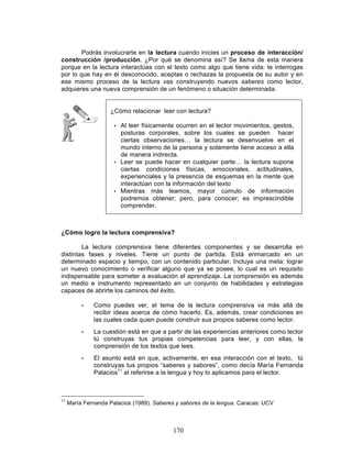 170
Podrás involucrarte en la lectura cuando inicies un proceso de interacción/
construcción /producción. ¿Por qué se denomina así? Se llama de esta manera
porque en la lectura interactúas con el texto como algo que tiene vida: te interrogas
por lo que hay en él desconocido, aceptas o rechazas la propuesta de su autor y en
ese mismo proceso de la lectura vas construyendo nuevos saberes como lector,
adquieres una nueva comprensión de un fenómeno o situación determinada.
¿Cómo relacionar leer con lectura?
• Al leer físicamente ocurren en el lector movimientos, gestos,
posturas corporales, sobre los cuales se pueden hacer
ciertas observaciones… la lectura se desenvuelve en el
mundo interno de la persona y solamente tiene acceso a ella
de manera indirecta.
• Leer se puede hacer en cualquier parte… la lectura supone
ciertas condiciones físicas, emocionales, actitudinales,
experienciales y la presencia de esquemas en la mente que
interactúan con la información del texto
• Mientras más leamos, mayor cúmulo de información
podremos obtener; pero, para conocer; es imprescindible
comprender.
¿Cómo logro la lectura comprensiva?
La lectura comprensiva tiene diferentes componentes y se desarrolla en
distintas fases y niveles. Tiene un punto de partida. Está enmarcado en un
determinado espacio y tiempo, con un contenido particular. Incluye una meta: lograr
un nuevo conocimiento o verificar alguno que ya se posee, lo cual es un requisito
indispensable para someter a evaluación el aprendizaje. La comprensión es además
un medio e instrumento representado en un conjunto de habilidades y estrategias
capaces de abrirte los caminos del éxito.
• Como puedes ver, el tema de la lectura comprensiva va más allá de
recibir ideas acerca de cómo hacerlo. Es, además, crear condiciones en
las cuales cada quien puede construir sus propios saberes como lector.
• La cuestión está en que a partir de las experiencias anteriores como lector
tú construyas tus propias competencias para leer, y con ellas, la
comprensión de los textos que lees.
• El asunto está en que, activamente, en esa interacción con el texto, tú
construyas tus propios “saberes y sabores”, como decía María Fernanda
Palacios11
al referirse a la lengua y hoy lo aplicamos para el lector.
11
María Fernanda Palacios (1989). Saberes y sabores de la lengua. Caracas: UCV
 