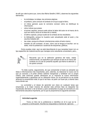 172
de allí que vale la pena que, como dice María Serafini (1991), observes los siguientes
elementos:
• la contratapa, la solapa, las primeras páginas;
• el prefacio, para conocer el contexto en el que surgió el libro;
• el índice general, pues te conviene conocer cómo se distribuye la
información;
• otros índices que posea;
• el primer capítulo, porque suele ubicar la labor del autor en el marco de lo
que han hecho otros en el área de tu interés;
• el último capítulo, porque suele ser la síntesis de los resultados;
• la bibliografía, porque te muestra cuán actualizado está el autor y los
asuntos tratados allí;
• las notas, porque te ofrecen orientaciones sobre el texto mismo;
• también es útil curiosear, al azar, cómo usa la lengua el escritor; ver su
estilo, mirar la presencia o ausencia de esquemas, gráficos.
Como puedes notar, aquí se está describiendo lo que necesitas hacer con un
tipo específico de material escrito que manejas como estudiante universitario, pero...
Recuerda que en la definición genérica del texto, citada
anteriormente, se especificó que siempre se lee en el marco del
contexto en el cual se presenta aquello que llama la atención y
se quiere conocer.
Te diste cuenta, seguramente, de que comprender el texto es extraerle sus
ideas e informaciones más importantes, pero, además, es relacionar lo nuevo con lo
que ya conoces y al juntar ambos saberes reorganizar y sintetizar con tu propio
criterio; sólo entonces podrás almacenar en tu memoria la nueva información
organizadamente y garantizar así su utilización futura. En la pre-lectura no se puede
alcanzar la comprensión total; lo que sí se hace es partir con buen pie, si tienes claro
hacia dónde vas.
La curiosidad y el deseo de aprender son clave en cualquier tarea que
emprendas y la mejor manera de abordar esta primera fase es despertar las
inquietudes del lector o de la lectora y para canalizarlas el juego se convierte en una
herramienta educativa importante, por lo que te proponemos la siguiente actividad:
Actividad sugerida
Toma un libro de tu preferencia e identifica en él lo que se te
propone a continuación. Escribe tus respuestas a manera de ejercicio.
 