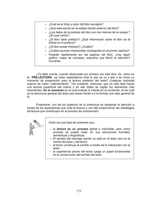 173
• ¿Cuál es el título y autor del libro escogido?
• ¿Qué está escrito en la solapa (borde externo) del libro?
• ¿Los datos de la portada del libro son los mismos de la solapa ?
¿En qué varían?
• ¿El libro tiene prefacio? ¿Qué información sobre el libro se te
ofrece en el prefacio?
• ¿El libro posee índice(s)? ¿Cuáles?
• ¿Cuáles asuntos interesantes conseguiste en el primer capítulo?
• Paséate rápidamente por las páginas del libro: ¿hay algún
gráfico, mapa de concepto, esquema que llamó tu atención?
Comenta.
¿Te diste cuenta, cuando observaste por primera vez este libro, de cómo en
la PRE-LECTURA se crean expectativas ante lo que se va a leer y es como un
momento de preparación para la lectura posterior del texto? Cualquier actividad
supone de cierto “calentamiento”. Ten presente, entonces, que en esta fase haces
una lectura superficial del mismo y en ella tratas de captar los elementos más
importantes. Es el momento en el cual evalúas tu interés en el contenido, al ver cuál
es la estructura general del texto que tienes frente a ti te formas una idea general de
él.
Finalmente, uno de los objetivos de la prelectura es despertar la atención a
través de las expectativas que crea la lectura y con ello proporcionar las estrategias
de lectura que contribuyen en el proceso de comprensión.
Cada vez que leas ten presente que…
• la lectura es un proceso global e indivisible, pero como
proceso se puede tratar en sus estructuras formales,
semánticas y lingüísticas.
• El sentido del mensaje escrito no está en el texto sino en la
mente del autor y del lector;
• el lector construye el sentido a través de la interacción con el
texto;
• la experiencia previa del lector juega un papel fundamental
en la construcción del sentido del texto.
 