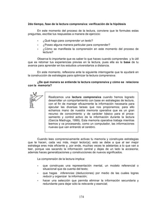 174
2do tiempo, fase de la lectura comprensiva: verificación de la hipótesis
En este momento del proceso de la lectura, conviene que te formules estas
preguntas, escribe tus respuestas a manera de ejercicio:
• ¿Qué hago para comprender un texto?
• ¿Poseo alguna manera particular para comprender?
• ¿Cómo se manifiesta la comprensión en este momento del proceso de
lectura?
Observa lo importante que es saber lo que haces cuando comprendes y lo útil
que es retomar tus experiencias previas en la lectura, pues ella es la base de tu
avance para aprender en los estudios universitarios a distancia.
En este momento, reflexiona ante la siguiente interrogante que te ayudará en
la construcción de estrategias para optimizar la lectura comprensiva:
¿De qué manera se entiende la lectura comprensiva y cómo se relaciona
con la memoria?
Realizamos una lectura comprensiva cuando hemos logrado
desarrollar un comportamiento con base en estrategias de lectura,
con el fin de manejar eficazmente la información necesaria para
ejecutar las diversas tareas que nos proponemos; para ello
echamos mano de nuestra memoria operativa que es un gran
recurso de conocimiento y de carácter básico para el proce-
samiento y control activo de la información durante la lectura
(García Madruga, 1999). Esta memoria operativa trabaja mientras
leemos y va procesando, como un computador, las informaciones
nuevas que van entrando al cerebro.
Cuando lees comprensivamente activas tu memoria y construyes estrategias
que te hacen, cada vez más, mejor lector(a); esto se debe a que al ser mejor
estratega eres más eficiente y, por ende, muchas veces te adelantas a lo que van a
leer, porque vas sacando la información central y dejas de un lado la accesoria;
además haces generalizaciones y construcciones de nuevos significados.
La comprensión de la lectura implica:
• que construyas una representación mental, un modelo referencial o
situacional que da cuenta del texto;
• que hagas inferencias (deducciones) por medio de las cuales logres
reducir y organizar la información;
• hacer una selección que permita eliminar la información secundaria y
redundante para dejar sólo la relevante y esencial;
 