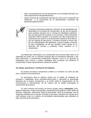 175
• hacer generalizaciones con las expresiones y los conceptos del texto, por
otras proposiciones más globalizadoras;
• utilizar procesos de comprensión del discurso como son la realización de
inferencias y la construcción de la representación semántica del
significado global del texto.
La lectura comprensiva depende, entonces, de las habilidades que
desarrolles en el proceso de comprensión; de allí que los lectores
poco expertos requieren de un manejo de estrategias cognitivas,
del uso adecuado del contexto en el cual leen y del conocimiento
específico sobre la materia. Los lectores con alta comprensión se
caracterizan por preferir un procesamiento interactivo de la lectura,
por ser capaces de estructurar y mantener durante la misma más
de una representación del significado, cuando acceden a lecturas
de gran complejidad; de allí que emplean menor tiempo en la
ejecución del proceso y presentan mayor exactitud en la
comprensión.
Las diferencias individuales en la comprensión de la lectura están tanto en la
capacidad de contar con un almacén temporal para la información relevante y otro
para información y conocimiento previamente adquirido, como en el conjunto de
habilidades para conocer y utilizar estrategias para recuperar con eficiencia lo
comprendido y traerlo oportunamente cuando se necesita.
3er tiempo- post-lectura: verificación de hipótesis
El proceso de lectura comprensiva conlleva un momento de cierre de este
ciclo, conocido como post-lectura.
La post-lectura está en relación directa con el interés de fortalecer los
procesos y habilidades como estudiante-lector-activo y demostrar el aprendizaje
adquirido con la lectura comprensiva y el control sobre la reorganización de los
conocimientos e informaciones, de tal manera que se pueda autorregular la
comprensión de la lectura.
En este momento del proceso de lectura puedes aplicar estrategias como:
elaborar diagramas, mapas conceptuales, representaciones gráficas, fichas, tablas de
términos, esquemas, resúmenes, hojas de respuestas, clave de respuestas, uso de
imágenes mentales que te ayudan a asociar lo que lees y estudias con hechos de la
vida cotidiana, como un conjunto de actividades sistematizadas para utilizarlas en
este momento de la post-lectura.
 