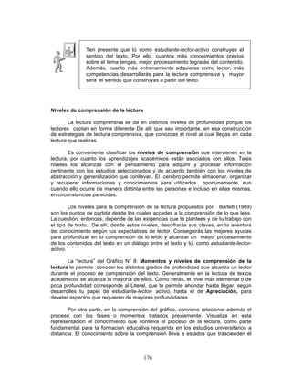 176
Ten presente que tú como estudiante-lector-activo construyes el
sentido del texto. Por ello, cuantos más conocimientos previos
sobre el tema tengas, mejor procesamiento lograrás del contenido.
Además, cuanto más entrenamiento adquieras como lector, más
competencias desarrollarás para la lectura comprensiva y mayor
será el sentido que construyas a partir del texto.
Niveles de comprensión de la lectura
La lectura comprensiva se da en distintos niveles de profundidad porque los
lectores captan en forma diferente De allí que sea importante, en esa construcción
de estrategias de lectura comprensiva, que conozcas el nivel al cual llegas en cada
lectura que realizas.
Es conveniente clasificar los niveles de comprensión que intervienen en la
lectura, por cuanto los aprendizajes académicos están asociados con ellos. Tales
niveles los alcanzas con el pensamiento para adquirir y procesar información
pertinente con los estudios seleccionados y de acuerdo también con los niveles de
abstracción y generalización que conllevan. El cerebro permite almacenar, organizar
y recuperar informaciones y conocimientos para utilizarlos oportunamente, aun
cuando ello ocurre de manera distinta entre las personas e incluso en ellas mismas,
en circunstancias parecidas.
Los niveles para la comprensión de la lectura propuestos por Barlett (1989)
son los puntos de partida desde los cuales accedes a la comprensión de lo que lees.
La cuestión, entonces, depende de las exigencias que te plantees y de tu trabajo con
el tipo de texto. De allí, desde estos niveles, descifrarás sus claves, en la aventura
del conocimiento según tus expectativas de lector. Conseguirás las mejores ayudas
para profundizar en tu comprensión de lo leído y alcanzar un mayor procesamiento
de los contenidos del texto en un diálogo entre el texto y tú, como estudiante-lector-
activo.
La “lectura” del Gráfico N° 8: Momentos y niveles de comprensión de la
lectura te permite conocer los distintos grados de profundidad que alcanza un lector
durante el proceso de comprensión del texto. Generalmente en la lectura de textos
académicos se alcanza la mayoría de ellos. Como verás, el nivel más elemental o de
poca profundidad corresponde al Literal, que te permite ahondar hasta llegar, según
desarrolles tu papel de estudiante-lector- activo, hasta el de Apreciación, para
develar aspectos que requieren de mayores profundidades.
Por otra parte, en la comprensión del gráfico, conviene relacionar además el
proceso con las fases o momentos tratados previamente. Visualiza en esta
representación el conocimiento que conlleva el proceso de la lectura, como parte
fundamental para la formación educativa requerida en los estudios universitarios a
distancia. El conocimiento sobre la comprensión lleva a estados que trascienden el
 