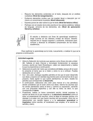 179
• Resumo los elementos contenidos en el texto, después de un análisis
cuidadoso (Nivel de reorganización).
• Evidencio elementos ocultos que me pueden llevar a descubrir por mí
mismo un conocimiento novedoso (Nivel inferencial).
• Expreso juicios de valor sobre lo que he leído (Nivel de lectura crítica).
• Participo con el creador de la obra escrita en los valores estéticos: belleza
de lenguaje, armonía de los elementos, etc. (Nivel de apreciación
literaria y artística)
El estudio a distancia con fines de aprendizaje académico
exige sumirse en los distintos niveles de lectura. Hacerlo
requiere de un “equipo cognitivo” y suficiente motivación para
conocer y alcanzar la verdadera comprensión de los textos
académicos.
Para reafirmar tu aprendizaje se te invita, nuevamente, a realizar lo que se te
propone a continuación.
Actividad sugerida
• Ubica la Selección de Lecturas que aparece como Anexo de esta unidad.
Allí, hallarás el texto Ciencia y tecnología fundamentan la epopeya
humana, escrito por Sami Rozenbaum. Léelo con detenimiento y realiza
lo que te proponemos a continuación.
• Selecciona la parte del texto que consideres el inicio, porque allí el autor
te presenta el tema que va a tratar y cómo lo va a enfocar. Puedes
destacarla con un color.
• Con otro color, distingue aquellos párrafos en los que el autor desarrolla
sus ideas y expone con claridad argumentos para convencernos de lo que
propone, hasta agotar lo que quiere plantearnos; es decir, resalta los
párrafos que corresponden al desarrollo.
• A continuación, selecciona otro color para marcar el o los párrafo(s)
donde consideras que el autor cierra sus ideas, retoma los asuntos que
ha venido planteando sobre el tema y culmina su exposición, cerrando
con una propuesta específica y con ella su texto; es decir, lo que
corresponde al cierre.
• Finalmente, realiza un breve comentario escrito, donde expreses tu
opinión de lector en lo que respecta a la estructura semántica (cómo el
autor va presentando los asuntos, cómo te llega el mensaje gracias a la
claridad y el orden con que fueron escritos los enunciados, cómo los va
relacionando con sentido lógico) y a la estructura gramatical o
lingüística (cómo escribe, el vocabulario que emplea, si el escrito es
sencillo y claro)
 