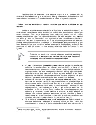 180
Seguidamente se abordan otros asuntos referidos a la relación que se
establece entre el escritor y el lector de un texto y a la manera en como cada uno
aborda el proceso de lectura; para ello reflexiona sobre la siguiente pregunta:
¿Cuáles son las estructuras internas básicas que están presentes en los
textos?
Como ya leíste la definición genérica de texto que te presentaron al inicio de
esta unidad, recuerda que todos poseen una dinámica en su estructura interna que
debes descifrar. Ésta exige responder unas preguntas clave con las cuales
conseguirás entender cómo fue construido el mismo; es decir, cómo su autor expuso
sus ideas y cómo las fundamentó con argumentos para convencerte como lector
interactivo. Para ello es fundamental, en tu rol de estudiante-lector-activo, precisar
cuál de las estructuras básicas propuestas por Antonio Blay12
está presente en lo que
lees. Recuerda que por estructura debes entender la distribución y orden de las
partes de un todo (el texto). En este sentido verás que todos los textos no son
iguales.
Éstas son las estructuras básicas presentes en lo que leemos y
escribimos: la estructura de hechos, la estructura problema-
solución y la estructura de tesis-demostración.
• El texto que presenta una estructura de hechos (como una noticia, o el
relato de un acontecimiento, un informe, una descripción, la narración de
hechos) es de más fácil lectura porque también el proceso de escritura es
menos complejo. En éste se registran los datos, hechos o informaciones.
Además el lector debe descubrir el tema, agrupar y clasificar los datos,
conseguir los aspectos particulares del tema en cada sección y los lazos
de unión que van apareciendo entre esos aspectos particulares.
• Cuando se trata de una estructura problema/ solución (como en un
reportaje, en artículos científicos o de opinión, los libros especializados en
determinadas áreas, como los que lees en tu condición de estudiante-
lector-activo universitario) el autor va argumentando y justificando sus
planteamientos, para convencer al lector. Al enfrentar este tipo de
estructura, el lector activo debe resolver la pregunta/problema que
aparece al comienzo, ya sea explícita o implícita. A veces el autor lo
plantea directamente, presenta elementos para su discusión y llega a
soluciones y, en otras ocasiones, primero nos acerca a unos hechos que
analiza y luego propone el problema, su discusión y solución.
• Si se trata de una estructura de tesis/ demostración (como sucede en
artículos científicos, filosóficos o sociales, donde el autor hace una
afirmación y a lo largo de su escrito desarrolla su tesis y da las razones, o
12
Blay,A (1971) Lectura rápida. Principios y técnicas que permiten mejorar la rapidez, la comprensión y la retención
de toda clase de lectura. 4ª. Ed.Barcelona-España: Iberia
 