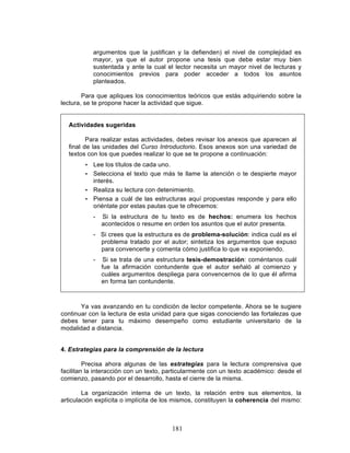 181
argumentos que la justifican y la defienden) el nivel de complejidad es
mayor, ya que el autor propone una tesis que debe estar muy bien
sustentada y ante la cual el lector necesita un mayor nivel de lecturas y
conocimientos previos para poder acceder a todos los asuntos
planteados.
Para que apliques los conocimientos teóricos que estás adquiriendo sobre la
lectura, se te propone hacer la actividad que sigue.
Actividades sugeridas
Para realizar estas actividades, debes revisar los anexos que aparecen al
final de las unidades del Curso Introductorio. Esos anexos son una variedad de
textos con los que puedes realizar lo que se te propone a continuación:
• Lee los títulos de cada uno.
• Selecciona el texto que más te llame la atención o te despierte mayor
interés.
• Realiza su lectura con detenimiento.
• Piensa a cuál de las estructuras aquí propuestas responde y para ello
oriéntate por estas pautas que te ofrecemos:
- Si la estructura de tu texto es de hechos: enumera los hechos
acontecidos o resume en orden los asuntos que el autor presenta.
- Si crees que la estructura es de problema-solución: indica cuál es el
problema tratado por el autor; sintetiza los argumentos que expuso
para convencerte y comenta cómo justifica lo que va exponiendo.
- Si se trata de una estructura tesis-demostración: coméntanos cuál
fue la afirmación contundente que el autor señaló al comienzo y
cuáles argumentos despliega para convencernos de lo que él afirma
en forma tan contundente.
Ya vas avanzando en tu condición de lector competente. Ahora se te sugiere
continuar con la lectura de esta unidad para que sigas conociendo las fortalezas que
debes tener para tu máximo desempeño como estudiante universitario de la
modalidad a distancia.
4. Estrategias para la comprensión de la lectura
Precisa ahora algunas de las estrategias para la lectura comprensiva que
facilitan la interacción con un texto, particularmente con un texto académico: desde el
comienzo, pasando por el desarrollo, hasta el cierre de la misma.
La organización interna de un texto, la relación entre sus elementos, la
articulación explícita o implícita de los mismos, constituyen la coherencia del mismo:
 