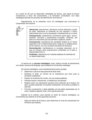 182
es a partir de allí que se desarrollan estrategias de lectura, para lograr la lectura
comprensiva a favor del conocimiento y la formación universitaria. Con tales
estrategias ejercitas los procesos de planificación de la lectura.
Seguidamente se te presentan cinco (5) estrategias que promueven la
comprensión de la lectura.
La lectura es un proceso estratégico; pues, implica vincular el pensamiento
con ciertos recursos del lenguaje, para fortalecer el rol de lector estratega.
De manera estratégica, como estudiante-lector-activo puedes:
§ Determinar cuál es la idea general del texto leído.
§ Sintetizar lo leído, en función de la importancia que tiene para tu
formación académica.
§ Explicar el contenido de lo leído, con tus propias palabras.
§ Anticipar temas o situaciones, a medida que vas leyendo.
§ Realizar tanto una apreciación general como particular de la lectura. Es
decir, puedes responder si te parece interesante o no lo leído y justificar tu
elección.
§ Formular conclusiones o ideas globales con las ideas expresadas por el
autor y elaborar algunas otras, como aporte personal.
Además de lo anterior, para abordar un texto de manera estratégica, es
conveniente que realices en él las siguientes acciones:
- Sigue las fases de la lectura, para determinar el nivel de comprensión de
la lectura que realizas.
Inferencias: descubrimos, derivamos nuevas relaciones a partir
de otras, deducimos el contenido de una situación o hecho
determinado que no se ha expresado completamente en un texto
Anticipaciones: adelantamos comentarios sobre algún tema o
situación del texto, o presentamos el posible contenido del
texto con intuiciones que nos permiten conjeturar, prever...
Conclusiones: expresamos los resultados finales de un hecho
específico o de un determinado tema, luego de un análisis previo
de los mismos, una vez concluido el proceso de la lectura.
Generalización: manifestamos un concepto abarcador, en el
que se incluyen otras proposiciones contenidas en el texto y
relacionadas entre sí.
Paráfrasis: explicamos con nuestras palabras el contenido de
un determinado texto.
 