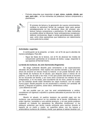 183
- Formula preguntas que respondan al qué, cómo, cuándo, dónde, por
qué, para qué… en los momentos de prelectura, lectura comprensiva y
post-lectura.
El proceso de lectura y la generación de nuevos conocimientos,
conlleva la estructura formal de cualquier texto para pensar
estratégicamente en los momentos clave del proceso: pre-
lectura, lectura comprensiva y post-lectura. En tales momentos
es posible utilizar la inferencia, hacer anticipaciones (conjeturas),
elaborar conclusiones, llegar a ciertas generalizaciones, parafra-
sear, entre otras operaciones que trataremos con detenimiento
como parte de la unidad.
Actividades sugeridas
A continuación se te presenta un texto con el fin de que lo abordes de
manera estratégica. Para ello:
- Sigue las fases de la lectura, con el fin de alcanzar los niveles de
comprensión pertinentes en el estudio de textos. Luego, responde lo
que aparece al final del mismo.
La tienda de muñecos, de Julio Garmendia (fragmento)
No tengo suficiente filosofía para remontarme a las especulaciones
elevadas del pensamiento. Esto explica mis asuntos banales y por qué trato
ahora de encerrar en breves líneas la historia -si así puede llamarse- de la
vieja tienda de muñecos de mi abuelo, que después pasó a manos de mi
padrino, y de las de éste a las mías. A mis ojos posee esta tienda el encanto
de los recuerdos de familia; y así como otros conservan los retratos de sus
antepasados, a mí me basta, para acordarme de los míos, pasear la mirada
por los estantes donde están alineados los viejos muñecos, con los cuales
nunca jugué. Desde pequeño se me acostumbró a mirarlos con seriedad. Mi
abuelo, y después mi padrino, solían decir, refiriéndose a ellos:
-¡Les debemos la vida!
No era posible que yo, que les amé entrañablemente a ambos,
considerara con ligereza a aquellos a quienes adeudaba el precioso don de la
existencia.
Muerto mi abuelo, mi padrino tampoco me permitió jugar con los
muñecos, que permanecieron en los estantes de la tienda, clasificados en
orden riguroso, sometidos a una estricta jerarquía, y sin que jamás pudieran
codearse un instante los ejemplares de diferentes condiciones; ni los
plebeyos andarines que tenían cuerda suficiente para caminar durante el
espacio de un metro y medio, en superficie plana, con los lujosos y
aristocráticos muñecos de chistera y levita, que apenas si sabían levantar con
 