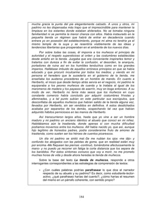 184
mucha gracia la punta del pie elegantemente calzado. A unos y otros, mi
padrino no les dispensaba más trapo que el imprescindible para mantener la
limpieza en los estantes donde estaban ahilerados. No se tomaba ninguna
familiaridad ni se permitía la menor chanza con ellos. Había instaurado en la
pequeña tienda un régimen que habrá de entrar en decadencia cuando
entrara yo en posesión del establecimiento, porque mi alma no tendría ya el
mismo temple de la suya y se resentiría visiblemente de las ideas y
tendencias libertarias que prosperaban en el ambiente de los nuevos días.
Por sobre todas las cosas, él imponía a los muñecos el principio de
autoridad y el respeto supersticioso al orden y las costumbres establecidas
desde antaño en la tienda. Juzgaba que era conveniente inspirarles temor y
tratarlos con dureza a fin de evitar la confusión, el desorden, la anarquía,
portadores de ruina así en los humildes tenduchos como en los grandes
imperios. Hallábase imbuido de aquellos erróneos principios en que se había
educado y que procuró inculcarme por todos los medios; y viendo en mi
persona el heredero que le sucedería en el gobierno de la tienda, me
enseñaba los austeros procederes de un hombre de mando. En cuanto a
Heriberto, el mozo que desde tiempo atrás servía en el negocio, mi padrino le
equiparaba a los peores muñecos de cuerda y le trataba al igual de los
maromeros de madera y los payasos de aserrín, muy en boga entonces. A su
modo de ver, Heriberto no tenía más sesos que los muñecos en cuyo
constante comercio había concluido por adquirir costumbres frívolas y
afeminadas, y a tal punto subían en este particular sus escrúpulos, que
desconfiaba de aquellos muñecos que habían salido de la tienda alguna vez,
llevados por Heriberto, sin ser vendidos en definitiva. A estos desdichados
acababa por separarlos de los demás, sospechando tal vez que habían
adquirido hábitos perniciosos en las manos de Heriberto.
Así transcurrieron largos años, hasta que yo vine a ser un hombre
maduro y mi padrino un anciano idéntico al abuelo que conocí en mi niñez.
Habitábamos aún la trastienda, donde apenas sí con mucha dificultad
podíamos movernos entre los muñecos. Allí había nacido yo, que así, aunque
hijo legítimo de honestos padres, podía considerarme fruto de amores de
trastienda, como suelen ser los héroes de cuentos picarescos.
Un día mi padrino se sintió mal.-Se me nublan los ojos -me dijo- y
confundo los abogados con las pelotas de goma, que en realidad están muy
por encima.-Me flaquean las piernas -continuó, tomándome afectuosamente la
mano- y no puedo ya recorrer sin fatiga la corta distancia que los separa de
los bandidos. Por estos síntomas conozco que voy a morir, no me prometo
muchas horas de vida y desde ahora heredas la tienda de muñecos.
Sobre la base del texto La tienda de muñecos, responde a otros
interrogantes correspondientes a las estrategias de comprensión de textos:
• ¿Con cuáles palabras podrías parafrasear lo que dice el narrador
respecto de su abuelo y su padrino? Es decir, como estudiante-lector-
activo, ¿qué parafraseo harías del cuento?; ¿cómo harías el resumen
del mismo en un párrafo coherente, con sentido propio?
 