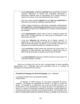 185
• ¿Cuál información consideras relevante para comprender el texto?
¿Podrías seleccionar la oración que consideres representa la
información relevante para la comprensión de la historia narrada y
exponer las razones, el por qué seleccionaste esa oración?
• ¿De qué manera puedes organizar en un todo con significado la
información previamente codificada cuidadosamente?
• ¿Cómo puedes relacionar la información organizada selectivamente
con experiencia y conocimientos previos a partir de lo acontecido a
los muñecos de goma y los abogados que confunde al final el padrino
del narrador?
• ¿Qué anticipaciones puedes hacer al leer la segunda oración del
texto leído? ¿Cuáles términos son clave para tu anticipación de la
historia que vas a leer?
• ¿Cuál (es) inferencia (s) derivamos de la historia narrada? Te
sugerimos, en este momento, que pienses en nuestro país como si
fuera la tienda del abuelo, del padrino y que hereda el narrador y lo
compares con la historia narrada en La tienda de muñecos.
• ¿Qué conclusión puedes extraer del contenido del cuento leído? Te
sugerimos, en este momento, que pienses en nuestro país como si
fuera la tienda del abuelo, el padrino y que hereda el narrador.
• ¿Cuál generalización abarcaría la historia narrada en este cuento? Te
sugerimos redactar un párrafo.
Ahora se te propone otro tipo de texto, correspondiente al orden expositivo-
argumentativo, de L. Hjelmslev, para que profundices más en tu condición de
estratega en la comprensión de la lectura.
El estudio del lenguaje y la teoría del lenguaje, por L. Hjelmslev
Los grandes árboles nacen de pequeñas semillas.
Joseph Deken.
El lenguaje -el habla humana- es una fuente inagotable de tesoros
múltiples. El lenguaje es inseparable del hombre y le sigue en todas sus
tareas. El lenguaje es el instrumento con el que el hombre da forma a su
pensamiento y a sus sentimientos, a su estado de ánimo, sus aspiraciones, su
querer y su actuar, el instrumento mediante el cual ejerce y recibe influencias,
el cimiento más firme y profundo de la sociedad humana. Pero también es el
último e indispensable sostén del individuo humano, su refugio en las horas de
 
