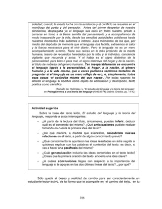 186
soledad, cuando la mente lucha con la existencia y el conflicto se resuelve en el
monólogo del poeta y del pensador. Antes del primer despertar de nuestra
conciencia, desplegaba ya el lenguaje sus ecos en torno nuestro, presto a
cerrarse en torno a la tierna semilla del pensamiento y a acompañarnos de
modo inseparable por la vida, desde las sencillas actividades cotidianas hasta
nuestros momentos más sublimes e íntimos -esos momentos de los que, por
medio del depósito de memoria que el lenguaje nos facilita, extraemos el calor
y la fuerza necesarios para el vivir diario-. Pero el lenguaje no es un mero
acompañamiento externo. Tiene sus raíces en lo más profundo de la mente
humana, tesoro de recuerdos heredados por la tribu y el individuo, conciencia
vigilante que recuerda y avisa. Y el habla es el signo distintivo de la
personalidad, para bien o para mal, el signo distintivo del hogar y de la nación,
el título de nobleza del género humano. Tan inseparablemente se encuentra
el lenguaje ligado a la personalidad, al hogar, a la nación, al género
humano y a la vida misma, que a veces podemos sentirnos tentados de
preguntar si el lenguaje es un mero reflejo de eso, o, simplemente, todas
esas cosas -el cotiledón mismo del que nacen-. Por estas razones ha
atraído el lenguaje al hombre como objeto de admiración y descripción, tanto
poética como científica.
(Tomado de: Hjelmslev, L. “El estudio del lenguaje y la teoría del lenguaje”,
en Prolegómenos a una teoría del lenguaje (1943/1974) Madrid: Gredos; pp. 11-12)
Actividad sugerida
Sobre la base del texto leído, El estudio del lenguaje y la teoría del
lenguaje, responde a estos interrogantes:
• ¿A partir de la lectura del título, únicamente, puedes inferir, deducir
cuál es el contenido del mismo? ¿Qué anticipaciones pudiste realizar
tomando en cuenta la primera idea del texto?
• ¿De qué manera, a medida que avanzaste, descubriste nuevas
relaciones en el texto, a partir de algún conocimiento previo?
• ¿Qué conocimiento te aportaron las ideas resaltadas en letra negrita si
quisieras explicar con tus palabras el contenido del texto: es decir, si
vas a hacer una paráfrasis del mismo?
• ¿Cuál generalización incluiría las ideas contenidas en el texto leído?
¿Crees que la primera oración del texto encierra una idea clave?
• ¿A cuáles conclusiones llegas con respecto a la importancia del
lenguaje si te apoyas en las dos últimas líneas del texto?, ¿por qué?
Sólo queda el deseo y realidad de cambio para ser conscientemente un
estudiante-lector-activo, de tal forma que te acompañe en el camino del éxito, en tu
 