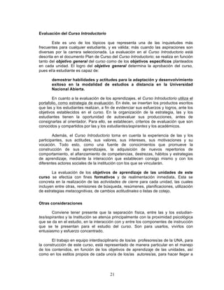 21
Evaluación del Curso Introductorio
Este es uno de los tópicos que representa una de las inquietudes más
frecuentes para cualquier estudiante, y es válida; más cuando las aspiraciones son
diversas por la carrera seleccionada. La evaluación en el Curso Introductorio está
descrita en el documento Plan de Curso del Curso Introductorio; se realiza en función
tanto del objetivo general del curso como de los objetivos especificos planteados
en cada unidad. El logro del objetivo general determina la aprobación del curso,
pues el/a estudiante es capaz de:
demostrar habilidades y actitudes para la adaptación y desenvolvimiento
exitoso en la modalidad de estudios a distancia en la Universidad
Nacional Abierta.
En cuanto a la evaluación de los aprendizajes, el Curso Introductorio utiliza el
portafolio, como estrategia de evaluación. En éste, se insertan los productos escritos
que las y los estudiantes realizan, a fin de evidenciar sus esfuerzos y logros, ante los
objetivos establecidos en el curso. En la organización de la estrategia, las y los
estudiantes tienen la oportunidad de autoevaluar sus producciones, antes de
consignarlas al orientador. Para ello, se establecen, criterios de evaluación que son
conocidos y compartidos por las y los estudiantes/aspirantes y los académicos.
Además, el Curso Introductorio toma en cuenta la experiencia de las y los
participantes, sus actitudes, sus valores, sus intereses, sus motivaciones y su
vocación. Todo esto, como una fuente de conocimientos que promueve la
construcción de sus aprendizajes, la adquisición de nuevos repertorios de
comportamiento, el afianzamiento de competencias, destrezas, hábitos y estrategias
de aprendizaje, mediante la interacción que establecen consigo mismo y con los
diferentes actores sociales de la institución con los que se vincularán.
La evaluación de los objetivos de aprendizaje de las unidades de este
curso se efectúa con fines formativos y de realimentación inmediata. Esta se
concreta en la realización de las actividades de cierre para cada unidad, las cuales
incluyen entre otras, remisiones de búsqueda, resúmenes, planificaciones, utilización
de estrategias metacognitivas, de cambios actitudinales o listas de cotejo.
Otras consideraciones
Conviene tener presente que la separación física, entre las y los estudian-
tes/aspirantes y la Institución se atenúa principalmente con la proximidad psicológica
que se da en el estudio, en la interacción con y entre los componentes de instrucción
que se te presentan para el estudio del curso. Son para usarlos, vivirlos con
entusiasmo y esfuerzo concentrado.
El trabajo en equipo interdisciplinario de los/as profesores/as de la UNA, para
la construcción de este curso, está representado de manera particular en el manejo
de los contenidos, en función de los objetivos de aprendizaje de las unidades, así
como en los estilos propios de cada uno/a de los/as autores/as, para hacer llegar a
 