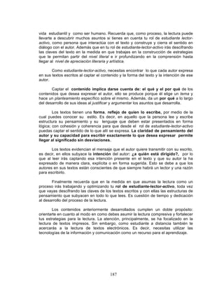 187
vida estudiantil y como ser humano. Recuerda que, como proceso, la lectura puede
llevarte a descubrir muchos asuntos si tienes en cuenta tu rol de estudiante lector-
activo, como persona que interactúa con el texto y construye y cierra el sentido en
diálogo con el autor. Además que en tu rol de estudiante-lector-activo irás descifrando
las claves del texto en la medida en que trabajes en la construcción de estrategias
que te permitan partir del nivel literal e ir profundizando en la comprensión hasta
llegar al nivel de apreciación literaria y artística.
Como estudiante-lector-activo, necesitas encontrar lo que cada autor expresa
en sus textos escritos al captar el contenido y la forma del texto y la intención de ese
autor.
Captar el contenido implica darse cuenta de: el qué y el por qué de los
contenidos que desea expresar el autor, ello se produce porque él elige un tema y
hace un planteamiento específico sobre el mismo. Además, da un por qué a lo largo
del desarrollo de sus ideas al justificar y argumentar los asuntos que desarrolla.
Los textos tienen una forma, reflejo de quien lo escribe, por medio de la
cual puedes conocer su estilo. Es decir, en aquello que la persona lee y escribe
estructura su pensamiento y su lenguaje que deben estar presentados en forma
lógica; con cohesión y coherencia para que desde el rol de estudiante-lector-activo
puedas captar el sentido de lo que allí se expresa. La claridad de pensamiento del
autor y su capacidad para escribir exactamente lo que desea expresar permite
llegar al significado sin desviaciones.
Los textos evidencian el mensaje que el autor quiere transmitir con su escrito,
es decir, en ellos subyace la intención del autor: ¿a quién está dirigido?, por lo
que al leer irás captando esa intención presente en el texto y que su autor la ha
expresado de manera clara, explícita o en forma sugerida. Esto se debe a que los
autores en sus textos están conscientes de que siempre habrá un lector y una razón
para escribirlo.
Finalmente recuerda que en la medida en que asumas la lectura como un
proceso irás trabajando y optimizando tu rol de estudiante-lector-activo, toda vez
que vayas descifrando las claves de los textos escritos y con ellas las estructuras de
pensamiento que subyacen en todo lo que lees. Es cuestión de tiempo y dedicación
al desarrollo del proceso de la lectura.
Los contenidos anteriormente desarrollados cumplen un doble propósito:
orientarte en cuanto al modo en como debes asumir la lectura compresiva y fortalecer
tus estrategias para la lectura. La atención, principalmente, se ha focalizado en la
lectura de textos impresos. Sin embargo, como estudiante a distancia también te
acercarás a la lectura de textos electrónicos. Es decir, necesitas utilizar las
tecnologías de la información y comunicación como un recurso para el aprendizaje.
 