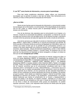 188
5. Las TIC13
como fuente de información y recurso para el aprendizaje
Para leer textos académicos electrónico, debes utilizar una herramienta
tecnológica que te permita el acceso a ese tipo de textos. Esa herramienta es la
Internet y en ésta, la Web permite la búsqueda de información.
¿Qué es la Web
Dentro de las fuentes para la búsqueda de información y comunicación existen
las tecnologías de la información y la comunicación (TIC) desarrolladas de tal manera
que se han vuelto un valioso recurso para el aprendizaje efectivo, al permitir el
acceso a la información.
Una de las técnicas más populares para la comunicación es el ingreso a la
Internet a través de un procesador de palabras o computador. La Internet es una red
de redes que funciona como una red lógica única. Es de alcance mundial y permite la
conexión entre las personas de todas las regiones del mundo a través de servidores.
Uno de los servicios que más éxito ha tenido en Internet ha sido la World Wide
Web (WWW o página Web). La WWW es un conjunto de protocolos que permite, de
forma sencilla, la consulta remota de archivos de hipertexto (en informática, este es el
nombre que recibe el texto que en la pantalla de una computadora conduce a su
usuario a otro texto relacionado con el tema en estudio). En un hipertexto se pueden
encontrar datos textuales, dibujos del elemento especificado, sonido o vídeo referido
al tema. El hipertexto contiene enlaces o vínculos (links). El programa que se usa
para leer los documentos de hipertexto se llama navegador y al seguir un enlace se
dice que se está navegando por la Web.
Existen muchos otros servicios y protocolos en Internet, aparte de la Web, el
envío de correo electrónico (SMTP), la transmisión de archivos (FTP y P2P), las
conversaciones en línea (IRC), la mensajería instantánea, la transmisión de contenido
y comunicación multimedia —telefonía (VoIP), televisión (IPTV—-, los boletines
electrónicos (NNTP), el acceso remoto a otras máquinas (SSH y Telnet) o los juegos
en línea. Todos, en conjunto, constituyen las formas de comunicación que se pueden
dar en Internet: sincrónica que es la comunicación simultánea entre dos o más
personas (Chat o conversación en línea, videoconfeencia) y asincrónica que es la
comunicación que no implica simultaneidad (correo electrónico, envió de archivos).
Con la aparición de la Internet y de las conexiones de alta velocidad disponibles al
público se han modificado de manera significativa las formas de trabajar y de estudiar
ya que lo pueden hacer desde sus respectivos hogares. Internet ha permitido mayor
flexibilidad en términos de horarios y de localización, contrariamente a la jornada
laboral tradicional que implica el cumplimiento de un horario y desplazamiento a
lugares de trabajo o de estudio. Un experto contador asentado en un país puede
revisar los libros de una compañía en otro país. A través de la Internet y sobre todo
en los foros o áreas de comunicación entre grupos de estudiantes, se pueden
expresar opiniones, dudas y dar respuesta sobre asuntos de interés para ese grupo
13
Tecnologías de la Información y Comunicación
 