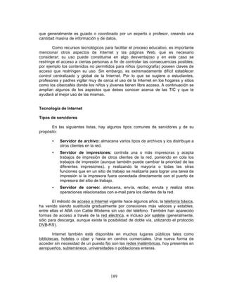 189
que generalmente es guiado o coordinado por un experto o profesor, creando una
cantidad masiva de información y de datos.
Como recursos tecnológicos para facilitar el proceso educativo, es importante
mencionar otros aspectos de Internet y las páginas Web, que es necesario
considerar; su uso puede constituirse en algo desventajoso y en este caso se
restringe el acceso a ciertas personas a fin de controlar las consecuencias posibles;
por ejemplo los contenidos no permitidos para niños (pornografía) poseen claves de
acceso que restringen su uso. Sin embargo, es extremadamente difícil establecer
control centralizado y global de la Internet. Por lo que se sugiere a estudiantes,
profesores y padres vigilar muy de cerca el uso de la Internet en los hogares y sitios
como los cibercafés donde los niños y jóvenes tienen libre acceso. A continuación se
amplían algunos de los aspectos que debes conocer acerca de las TIC y que te
ayudará al mejor uso de las mismas.
Tecnología de Internet
Tipos de servidores
En las siguientes listas, hay algunos tipos comunes de servidores y de su
propósito:
• Servidor de archivo: almacena varios tipos de archivos y los distribuye a
otros clientes en la red.
• Servidor de impresiones: controla una o más impresoras y acepta
trabajos de impresión de otros clientes de la red, poniendo en cola los
trabajos de impresión (aunque también puede cambiar la prioridad de las
diferentes impresiones), y realizando la mayoría o todas las otras
funciones que en un sitio de trabajo se realizaría para lograr una tarea de
impresión si la impresora fuera conectada directamente con el puerto de
impresora del sitio de trabajo.
• Servidor de correo: almacena, envía, recibe, enruta y realiza otras
operaciones relacionadas con e-mail para los clientes de la red.
El método de acceso a Internet vigente hace algunos años, la telefonía básica,
ha venido siendo sustituida gradualmente por conexiones más veloces y estables,
entre ellas el ABA con Cable Módems sin uso del teléfono. También han aparecido
formas de acceso a través de la red eléctrica, e incluso por satélite (generalmente,
sólo para descarga, aunque existe la posibilidad de doble vía, utilizando el protocolo
DVB-RS).
Internet también está disponible en muchos lugares públicos tales como
bibliotecas, hoteles o ciber y hasta en centros comerciales. Una nueva forma de
acceder sin necesidad de un puesto fijo son las redes inalámbricas, hoy presentes en
aeropuertos, subterráneos, universidades o poblaciones enteras.
 