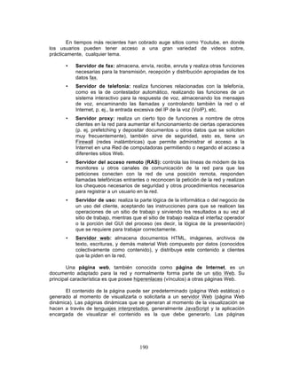 190
En tiempos más recientes han cobrado auge sitios como Youtube, en donde
los usuarios pueden tener acceso a una gran variedad de videos sobre,
prácticamente, cualquier tema.
• Servidor de fax: almacena, envía, recibe, enruta y realiza otras funciones
necesarias para la transmisión, recepción y distribución apropiadas de los
datos fax.
• Servidor de telefonía: realiza funciones relacionadas con la telefonía,
como es la de contestador automático, realizando las funciones de un
sistema interactivo para la respuesta de voz, almacenando los mensajes
de voz, encaminando las llamadas y controlando también la red o el
Internet, p. ej., la entrada excesiva del IP de la voz (VoIP), etc.
• Servidor proxy: realiza un cierto tipo de funciones a nombre de otros
clientes en la red para aumentar el funcionamiento de ciertas operaciones
(p. ej. prefetching y depositar documentos u otros datos que se soliciten
muy frecuentemente), también sirve de seguridad, esto es, tiene un
Firewall (redes inalámbricas) que permite administrar el acceso a la
Internet en una Red de computadoras permitiendo o negando el acceso a
diferentes sitios Web.
• Servidor del acceso remoto (RAS): controla las líneas de módem de los
monitores u otros canales de comunicación de la red para que las
peticiones conecten con la red de una posición remota, responden
llamadas telefónicas entrantes o reconocen la petición de la red y realizan
los chequeos necesarios de seguridad y otros procedimientos necesarios
para registrar a un usuario en la red.
• Servidor de uso: realiza la parte lógica de la informática o del negocio de
un uso del cliente, aceptando las instrucciones para que se realicen las
operaciones de un sitio de trabajo y sirviendo los resultados a su vez al
sitio de trabajo, mientras que el sitio de trabajo realiza el interfaz operador
o la porción del GUI del proceso (es decir, la lógica de la presentación)
que se requiere para trabajar correctamente.
• Servidor web: almacena documentos HTML, imágenes, archivos de
texto, escrituras, y demás material Web compuesto por datos (conocidos
colectivamente como contenido), y distribuye este contenido a clientes
que la piden en la red.
Una página web, también conocida como página de Internet, es un
documento adaptado para la red y normalmente forma parte de un sitio Web. Su
principal característica es que posee hiperenlaces (vínculos) a otras páginas Web.
El contenido de la página puede ser predeterminado (página Web estática) o
generado al momento de visualizarla o solicitarla a un servidor Web (página Web
dinámica). Las páginas dinámicas que se generan al momento de la visualización se
hacen a través de lenguajes interpretados, generalmente JavaScript y la aplicación
encargada de visualizar el contenido es la que debe generarlo. Las páginas
 